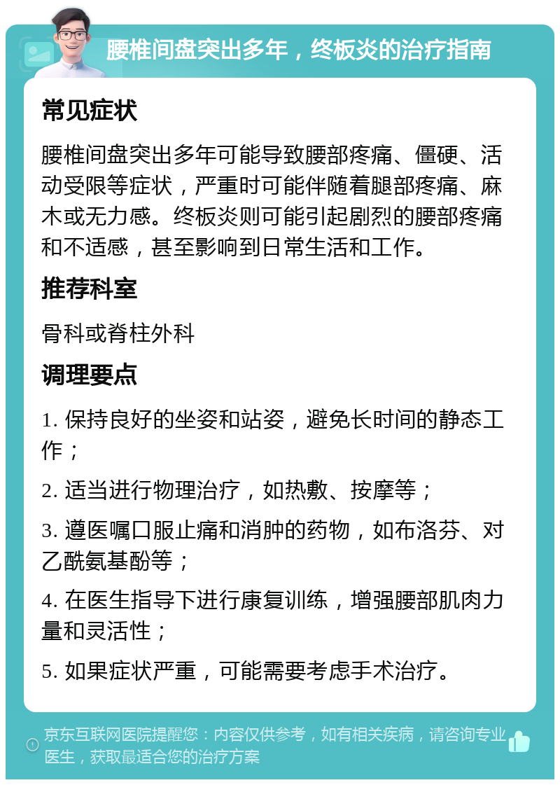 腰椎间盘突出多年，终板炎的治疗指南 常见症状 腰椎间盘突出多年可能导致腰部疼痛、僵硬、活动受限等症状，严重时可能伴随着腿部疼痛、麻木或无力感。终板炎则可能引起剧烈的腰部疼痛和不适感，甚至影响到日常生活和工作。 推荐科室 骨科或脊柱外科 调理要点 1. 保持良好的坐姿和站姿，避免长时间的静态工作； 2. 适当进行物理治疗，如热敷、按摩等； 3. 遵医嘱口服止痛和消肿的药物，如布洛芬、对乙酰氨基酚等； 4. 在医生指导下进行康复训练，增强腰部肌肉力量和灵活性； 5. 如果症状严重，可能需要考虑手术治疗。