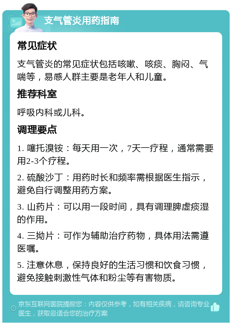 支气管炎用药指南 常见症状 支气管炎的常见症状包括咳嗽、咳痰、胸闷、气喘等，易感人群主要是老年人和儿童。 推荐科室 呼吸内科或儿科。 调理要点 1. 噻托溴铵：每天用一次，7天一疗程，通常需要用2-3个疗程。 2. 硫酸沙丁：用药时长和频率需根据医生指示，避免自行调整用药方案。 3. 山药片：可以用一段时间，具有调理脾虚痰湿的作用。 4. 三拗片：可作为辅助治疗药物，具体用法需遵医嘱。 5. 注意休息，保持良好的生活习惯和饮食习惯，避免接触刺激性气体和粉尘等有害物质。