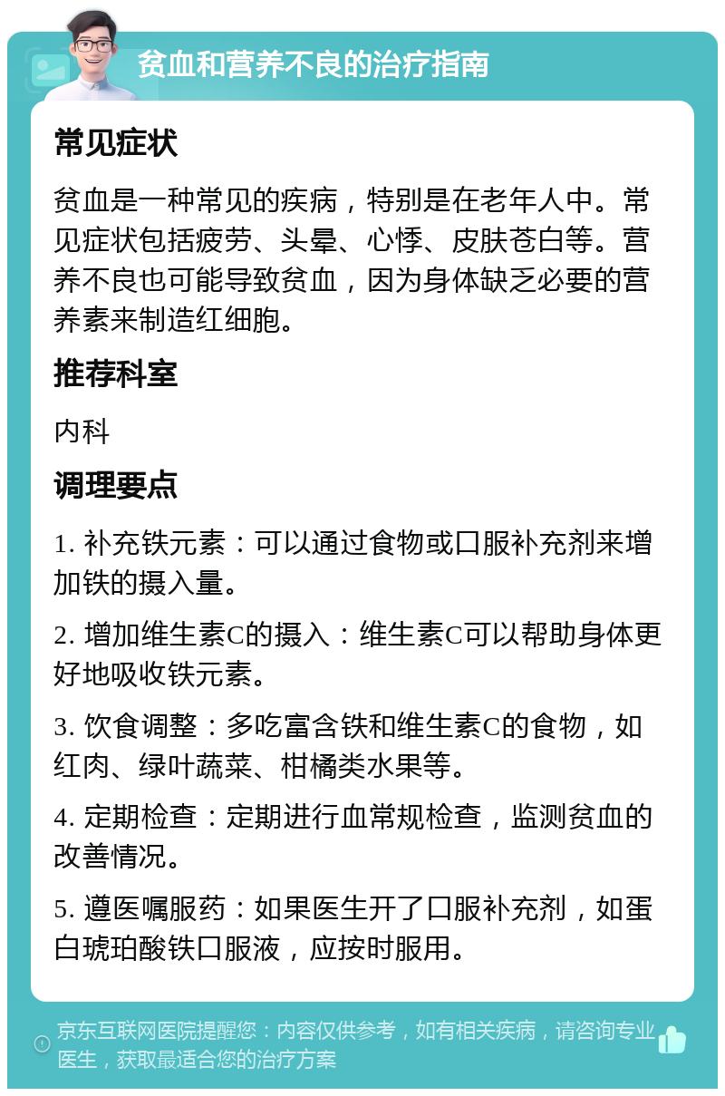 贫血和营养不良的治疗指南 常见症状 贫血是一种常见的疾病，特别是在老年人中。常见症状包括疲劳、头晕、心悸、皮肤苍白等。营养不良也可能导致贫血，因为身体缺乏必要的营养素来制造红细胞。 推荐科室 内科 调理要点 1. 补充铁元素：可以通过食物或口服补充剂来增加铁的摄入量。 2. 增加维生素C的摄入：维生素C可以帮助身体更好地吸收铁元素。 3. 饮食调整：多吃富含铁和维生素C的食物，如红肉、绿叶蔬菜、柑橘类水果等。 4. 定期检查：定期进行血常规检查，监测贫血的改善情况。 5. 遵医嘱服药：如果医生开了口服补充剂，如蛋白琥珀酸铁口服液，应按时服用。