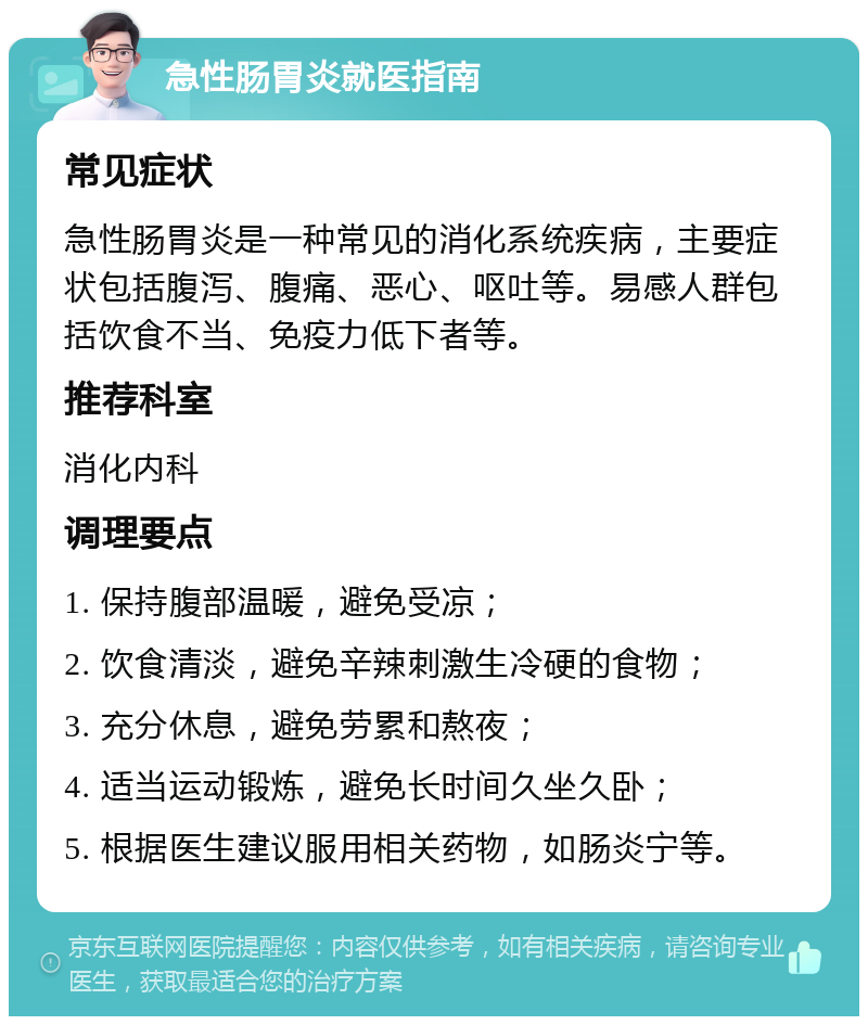 急性肠胃炎就医指南 常见症状 急性肠胃炎是一种常见的消化系统疾病，主要症状包括腹泻、腹痛、恶心、呕吐等。易感人群包括饮食不当、免疫力低下者等。 推荐科室 消化内科 调理要点 1. 保持腹部温暖，避免受凉； 2. 饮食清淡，避免辛辣刺激生冷硬的食物； 3. 充分休息，避免劳累和熬夜； 4. 适当运动锻炼，避免长时间久坐久卧； 5. 根据医生建议服用相关药物，如肠炎宁等。