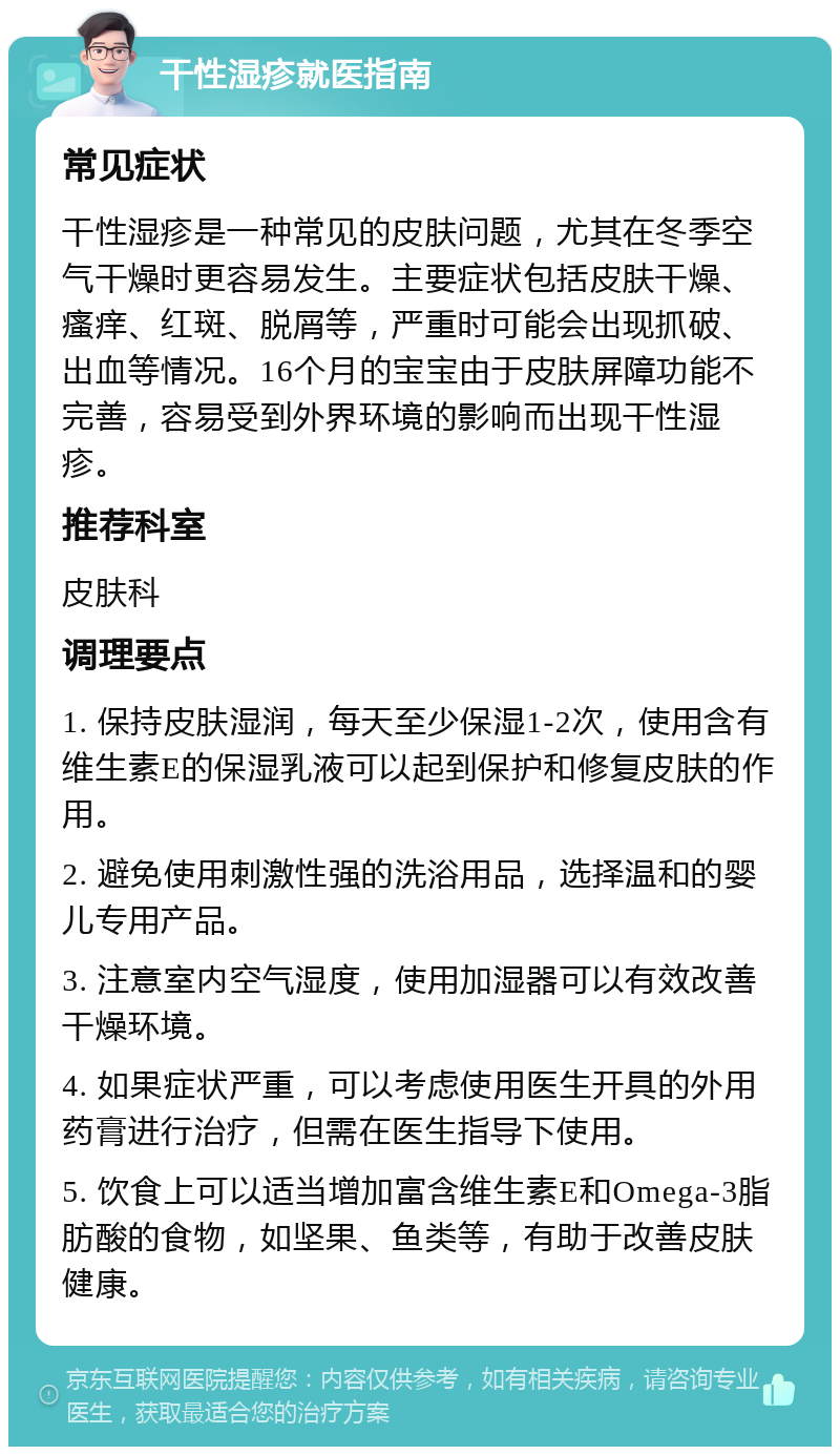 干性湿疹就医指南 常见症状 干性湿疹是一种常见的皮肤问题，尤其在冬季空气干燥时更容易发生。主要症状包括皮肤干燥、瘙痒、红斑、脱屑等，严重时可能会出现抓破、出血等情况。16个月的宝宝由于皮肤屏障功能不完善，容易受到外界环境的影响而出现干性湿疹。 推荐科室 皮肤科 调理要点 1. 保持皮肤湿润，每天至少保湿1-2次，使用含有维生素E的保湿乳液可以起到保护和修复皮肤的作用。 2. 避免使用刺激性强的洗浴用品，选择温和的婴儿专用产品。 3. 注意室内空气湿度，使用加湿器可以有效改善干燥环境。 4. 如果症状严重，可以考虑使用医生开具的外用药膏进行治疗，但需在医生指导下使用。 5. 饮食上可以适当增加富含维生素E和Omega-3脂肪酸的食物，如坚果、鱼类等，有助于改善皮肤健康。