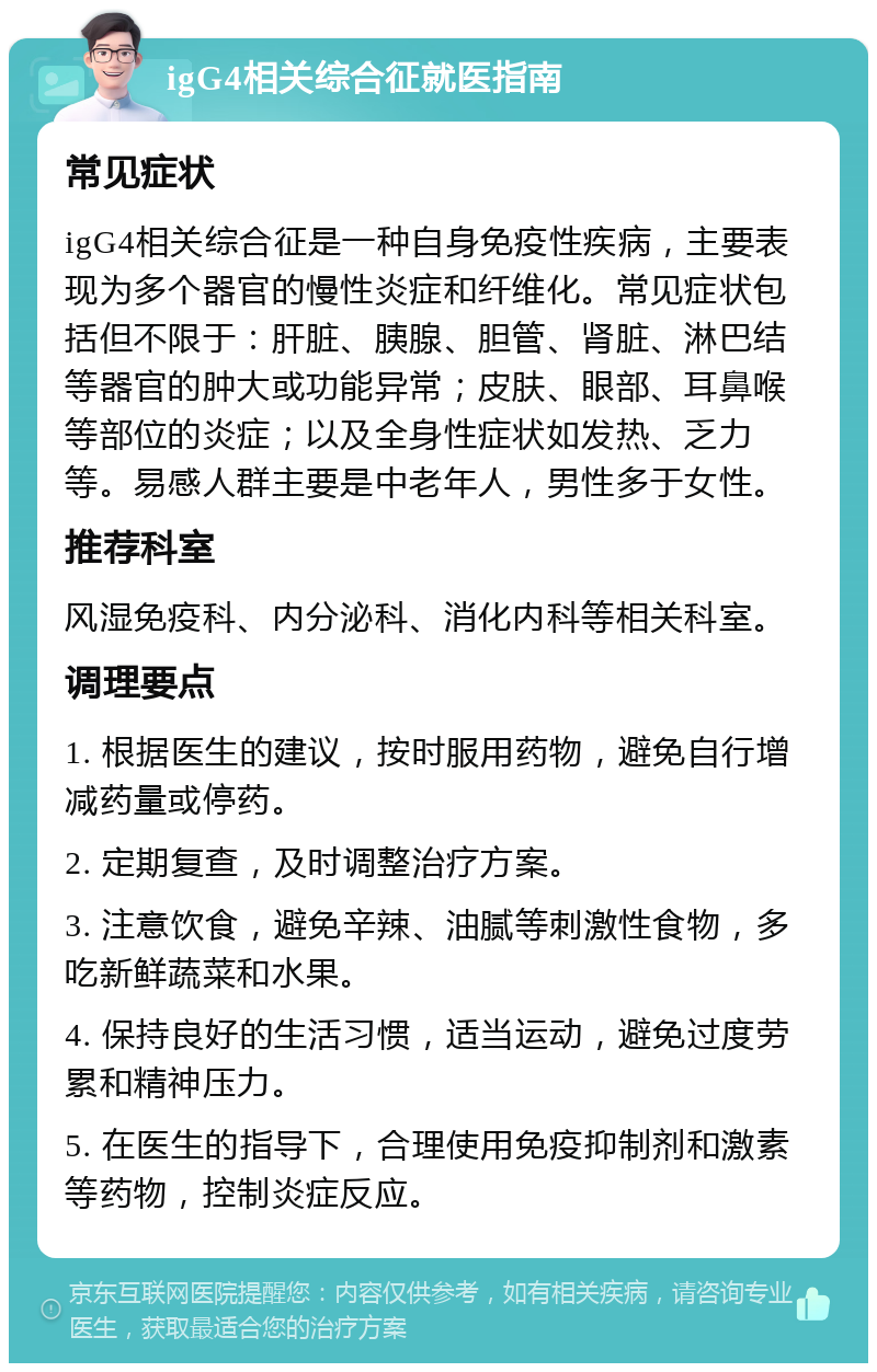 igG4相关综合征就医指南 常见症状 igG4相关综合征是一种自身免疫性疾病，主要表现为多个器官的慢性炎症和纤维化。常见症状包括但不限于：肝脏、胰腺、胆管、肾脏、淋巴结等器官的肿大或功能异常；皮肤、眼部、耳鼻喉等部位的炎症；以及全身性症状如发热、乏力等。易感人群主要是中老年人，男性多于女性。 推荐科室 风湿免疫科、内分泌科、消化内科等相关科室。 调理要点 1. 根据医生的建议，按时服用药物，避免自行增减药量或停药。 2. 定期复查，及时调整治疗方案。 3. 注意饮食，避免辛辣、油腻等刺激性食物，多吃新鲜蔬菜和水果。 4. 保持良好的生活习惯，适当运动，避免过度劳累和精神压力。 5. 在医生的指导下，合理使用免疫抑制剂和激素等药物，控制炎症反应。