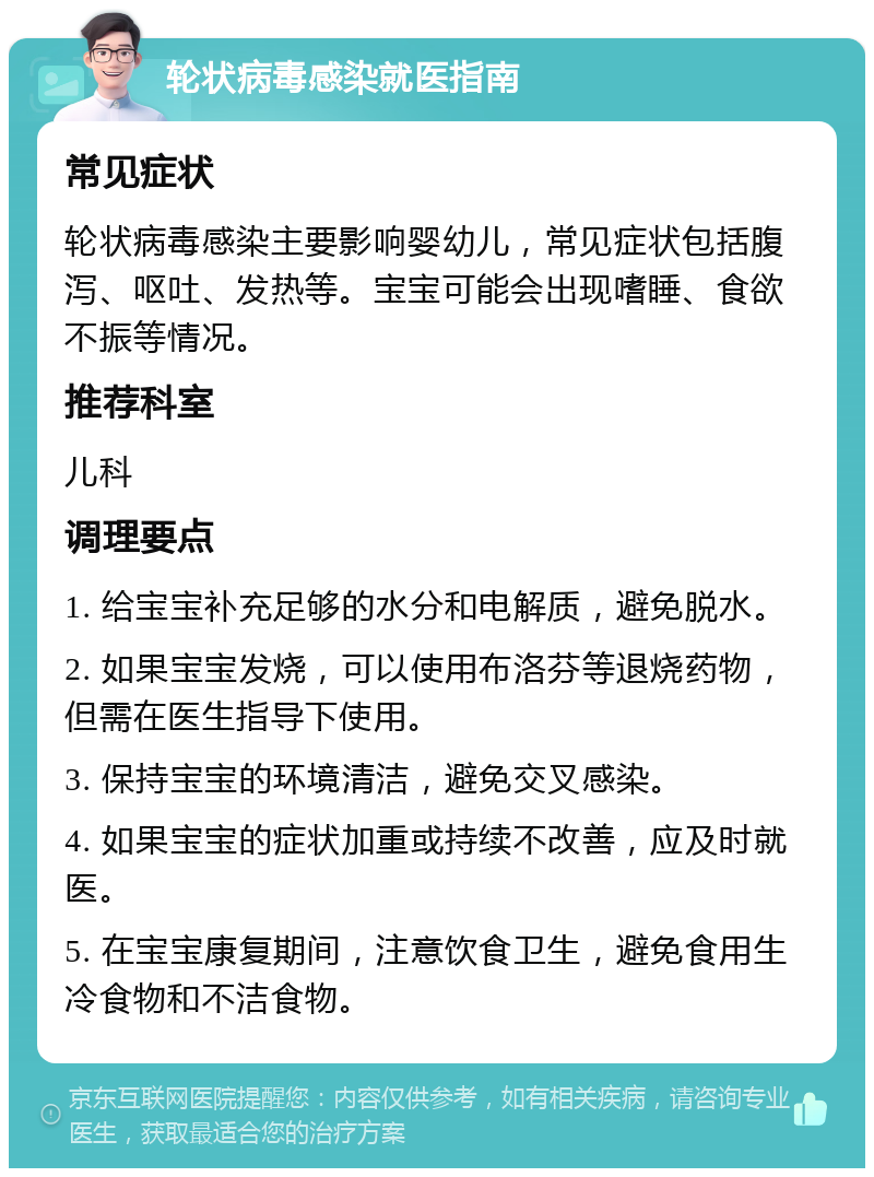 轮状病毒感染就医指南 常见症状 轮状病毒感染主要影响婴幼儿，常见症状包括腹泻、呕吐、发热等。宝宝可能会出现嗜睡、食欲不振等情况。 推荐科室 儿科 调理要点 1. 给宝宝补充足够的水分和电解质，避免脱水。 2. 如果宝宝发烧，可以使用布洛芬等退烧药物，但需在医生指导下使用。 3. 保持宝宝的环境清洁，避免交叉感染。 4. 如果宝宝的症状加重或持续不改善，应及时就医。 5. 在宝宝康复期间，注意饮食卫生，避免食用生冷食物和不洁食物。