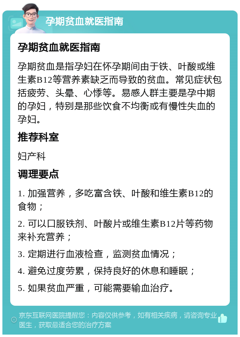 孕期贫血就医指南 孕期贫血就医指南 孕期贫血是指孕妇在怀孕期间由于铁、叶酸或维生素B12等营养素缺乏而导致的贫血。常见症状包括疲劳、头晕、心悸等。易感人群主要是孕中期的孕妇，特别是那些饮食不均衡或有慢性失血的孕妇。 推荐科室 妇产科 调理要点 1. 加强营养，多吃富含铁、叶酸和维生素B12的食物； 2. 可以口服铁剂、叶酸片或维生素B12片等药物来补充营养； 3. 定期进行血液检查，监测贫血情况； 4. 避免过度劳累，保持良好的休息和睡眠； 5. 如果贫血严重，可能需要输血治疗。