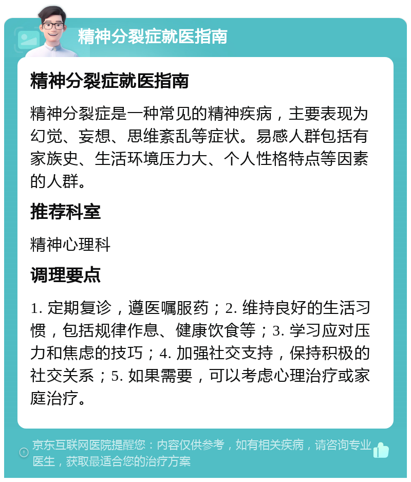 精神分裂症就医指南 精神分裂症就医指南 精神分裂症是一种常见的精神疾病，主要表现为幻觉、妄想、思维紊乱等症状。易感人群包括有家族史、生活环境压力大、个人性格特点等因素的人群。 推荐科室 精神心理科 调理要点 1. 定期复诊，遵医嘱服药；2. 维持良好的生活习惯，包括规律作息、健康饮食等；3. 学习应对压力和焦虑的技巧；4. 加强社交支持，保持积极的社交关系；5. 如果需要，可以考虑心理治疗或家庭治疗。