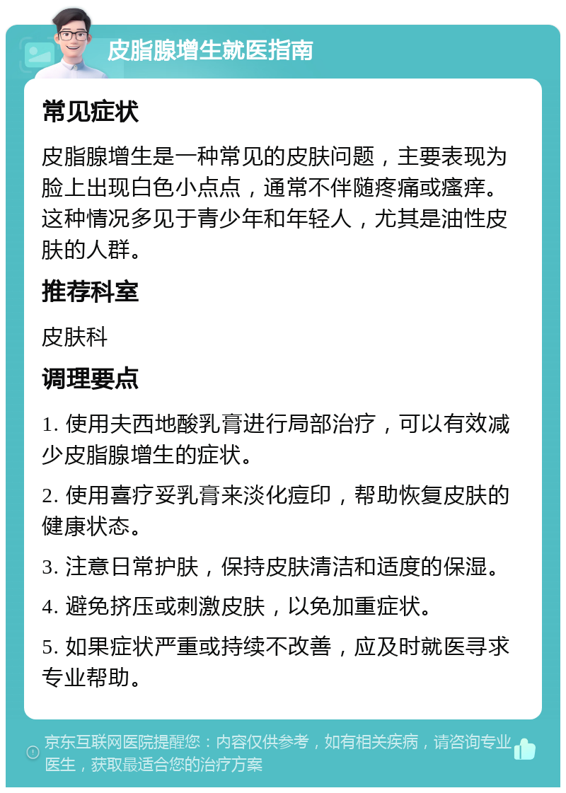 皮脂腺增生就医指南 常见症状 皮脂腺增生是一种常见的皮肤问题，主要表现为脸上出现白色小点点，通常不伴随疼痛或瘙痒。这种情况多见于青少年和年轻人，尤其是油性皮肤的人群。 推荐科室 皮肤科 调理要点 1. 使用夫西地酸乳膏进行局部治疗，可以有效减少皮脂腺增生的症状。 2. 使用喜疗妥乳膏来淡化痘印，帮助恢复皮肤的健康状态。 3. 注意日常护肤，保持皮肤清洁和适度的保湿。 4. 避免挤压或刺激皮肤，以免加重症状。 5. 如果症状严重或持续不改善，应及时就医寻求专业帮助。