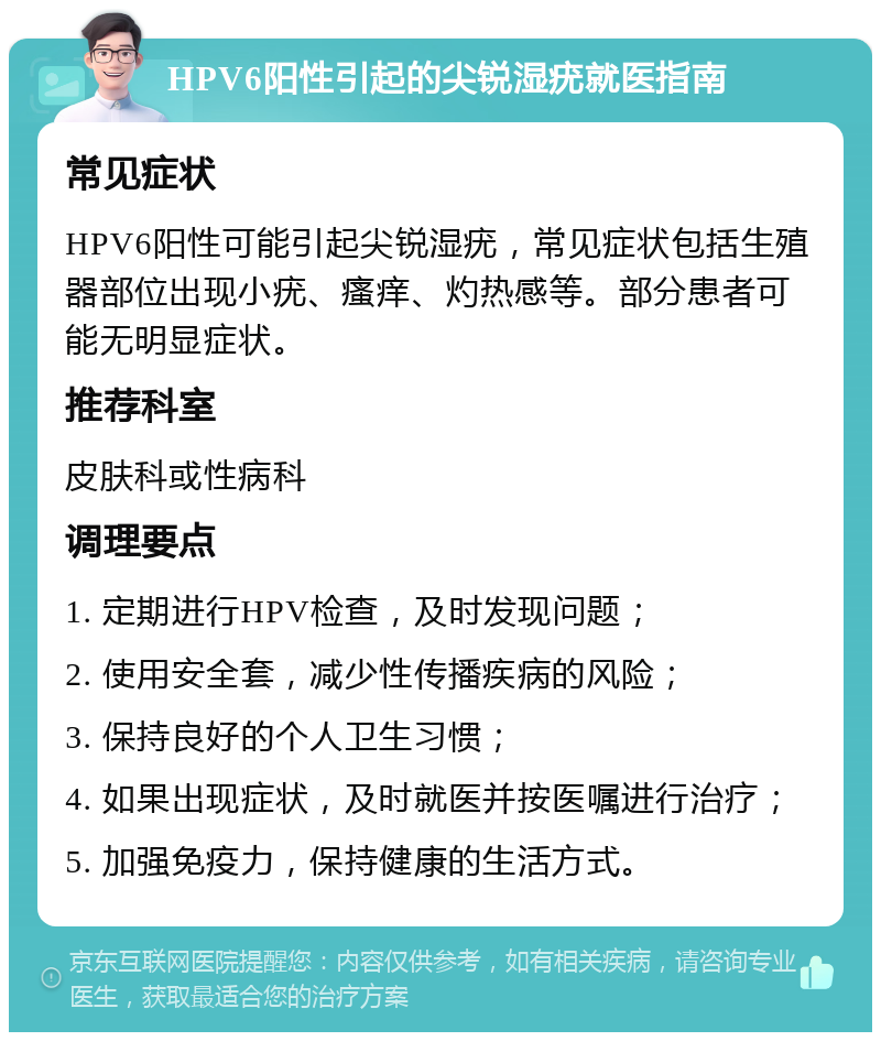 HPV6阳性引起的尖锐湿疣就医指南 常见症状 HPV6阳性可能引起尖锐湿疣，常见症状包括生殖器部位出现小疣、瘙痒、灼热感等。部分患者可能无明显症状。 推荐科室 皮肤科或性病科 调理要点 1. 定期进行HPV检查，及时发现问题； 2. 使用安全套，减少性传播疾病的风险； 3. 保持良好的个人卫生习惯； 4. 如果出现症状，及时就医并按医嘱进行治疗； 5. 加强免疫力，保持健康的生活方式。