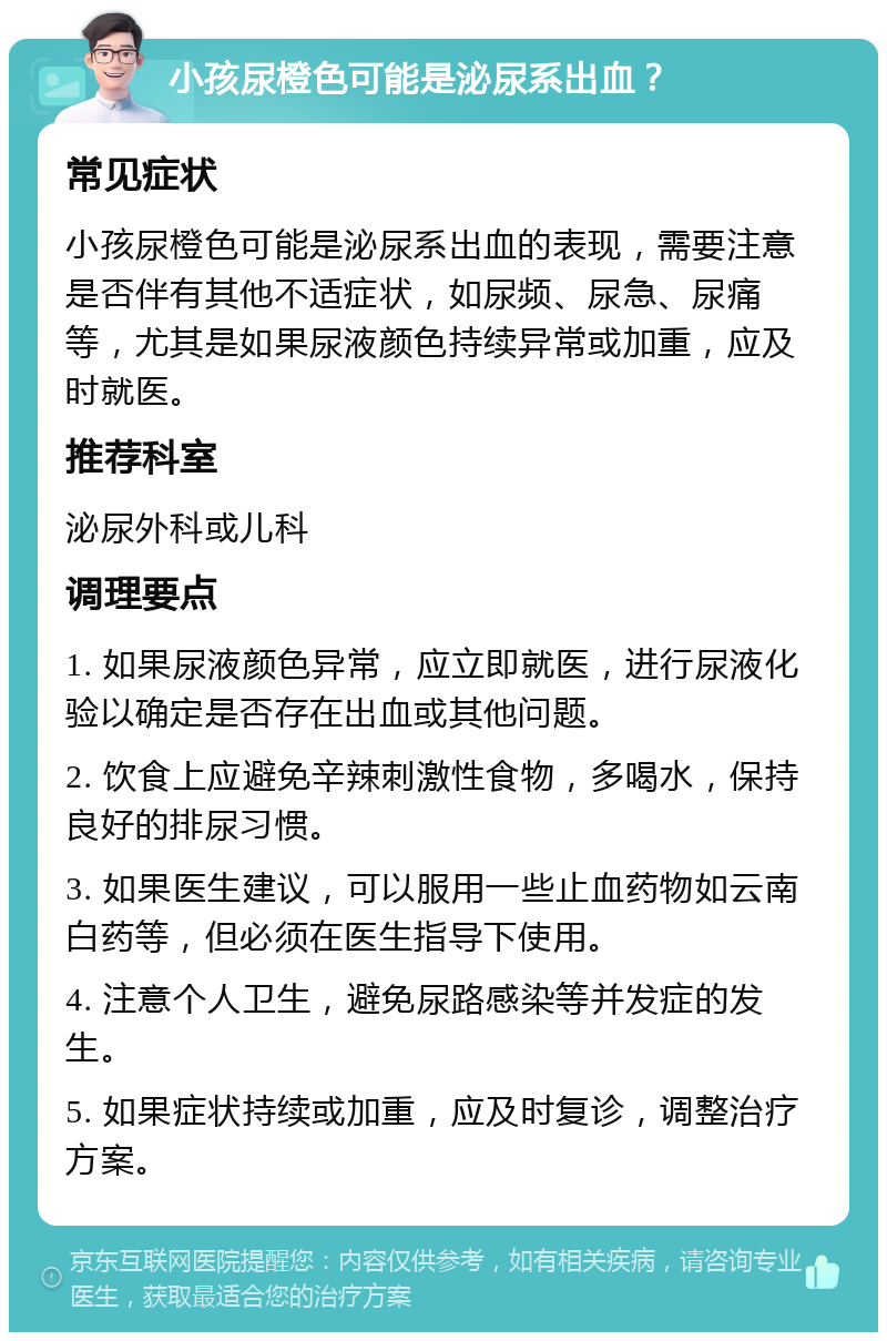 小孩尿橙色可能是泌尿系出血？ 常见症状 小孩尿橙色可能是泌尿系出血的表现，需要注意是否伴有其他不适症状，如尿频、尿急、尿痛等，尤其是如果尿液颜色持续异常或加重，应及时就医。 推荐科室 泌尿外科或儿科 调理要点 1. 如果尿液颜色异常，应立即就医，进行尿液化验以确定是否存在出血或其他问题。 2. 饮食上应避免辛辣刺激性食物，多喝水，保持良好的排尿习惯。 3. 如果医生建议，可以服用一些止血药物如云南白药等，但必须在医生指导下使用。 4. 注意个人卫生，避免尿路感染等并发症的发生。 5. 如果症状持续或加重，应及时复诊，调整治疗方案。