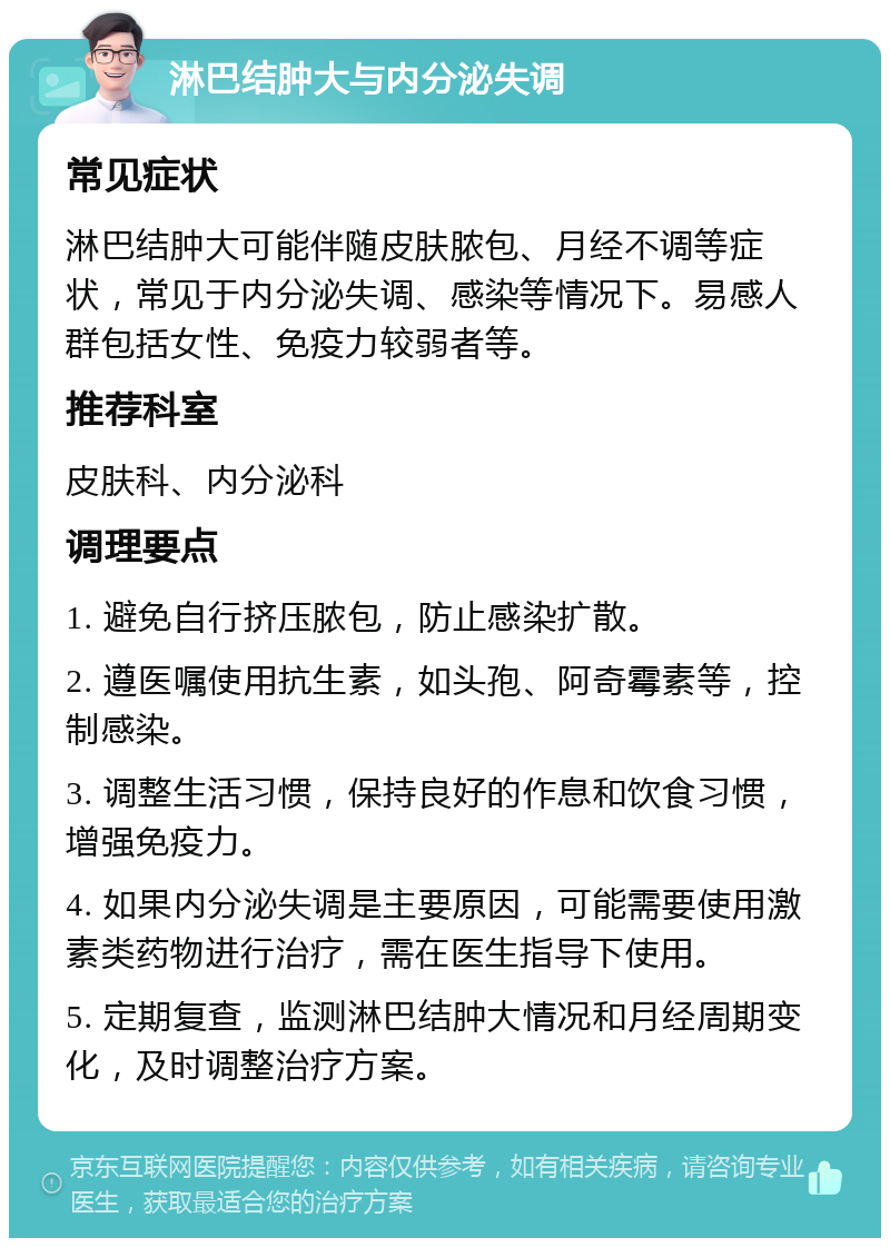 淋巴结肿大与内分泌失调 常见症状 淋巴结肿大可能伴随皮肤脓包、月经不调等症状，常见于内分泌失调、感染等情况下。易感人群包括女性、免疫力较弱者等。 推荐科室 皮肤科、内分泌科 调理要点 1. 避免自行挤压脓包，防止感染扩散。 2. 遵医嘱使用抗生素，如头孢、阿奇霉素等，控制感染。 3. 调整生活习惯，保持良好的作息和饮食习惯，增强免疫力。 4. 如果内分泌失调是主要原因，可能需要使用激素类药物进行治疗，需在医生指导下使用。 5. 定期复查，监测淋巴结肿大情况和月经周期变化，及时调整治疗方案。