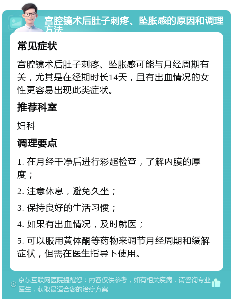 宫腔镜术后肚子刺疼、坠胀感的原因和调理方法 常见症状 宫腔镜术后肚子刺疼、坠胀感可能与月经周期有关，尤其是在经期时长14天，且有出血情况的女性更容易出现此类症状。 推荐科室 妇科 调理要点 1. 在月经干净后进行彩超检查，了解内膜的厚度； 2. 注意休息，避免久坐； 3. 保持良好的生活习惯； 4. 如果有出血情况，及时就医； 5. 可以服用黄体酮等药物来调节月经周期和缓解症状，但需在医生指导下使用。