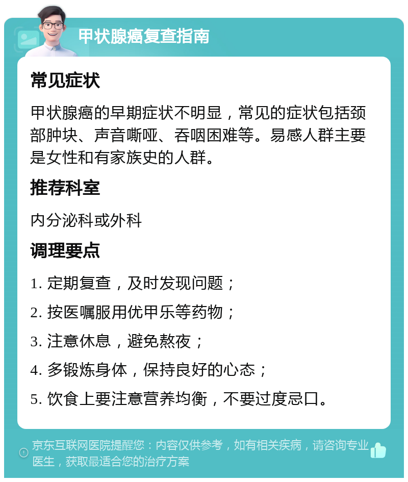 甲状腺癌复查指南 常见症状 甲状腺癌的早期症状不明显，常见的症状包括颈部肿块、声音嘶哑、吞咽困难等。易感人群主要是女性和有家族史的人群。 推荐科室 内分泌科或外科 调理要点 1. 定期复查，及时发现问题； 2. 按医嘱服用优甲乐等药物； 3. 注意休息，避免熬夜； 4. 多锻炼身体，保持良好的心态； 5. 饮食上要注意营养均衡，不要过度忌口。