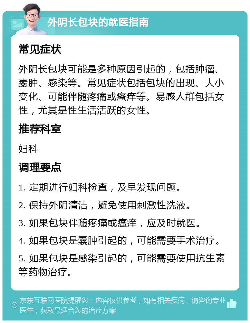 外阴长包块的就医指南 常见症状 外阴长包块可能是多种原因引起的，包括肿瘤、囊肿、感染等。常见症状包括包块的出现、大小变化、可能伴随疼痛或瘙痒等。易感人群包括女性，尤其是性生活活跃的女性。 推荐科室 妇科 调理要点 1. 定期进行妇科检查，及早发现问题。 2. 保持外阴清洁，避免使用刺激性洗液。 3. 如果包块伴随疼痛或瘙痒，应及时就医。 4. 如果包块是囊肿引起的，可能需要手术治疗。 5. 如果包块是感染引起的，可能需要使用抗生素等药物治疗。