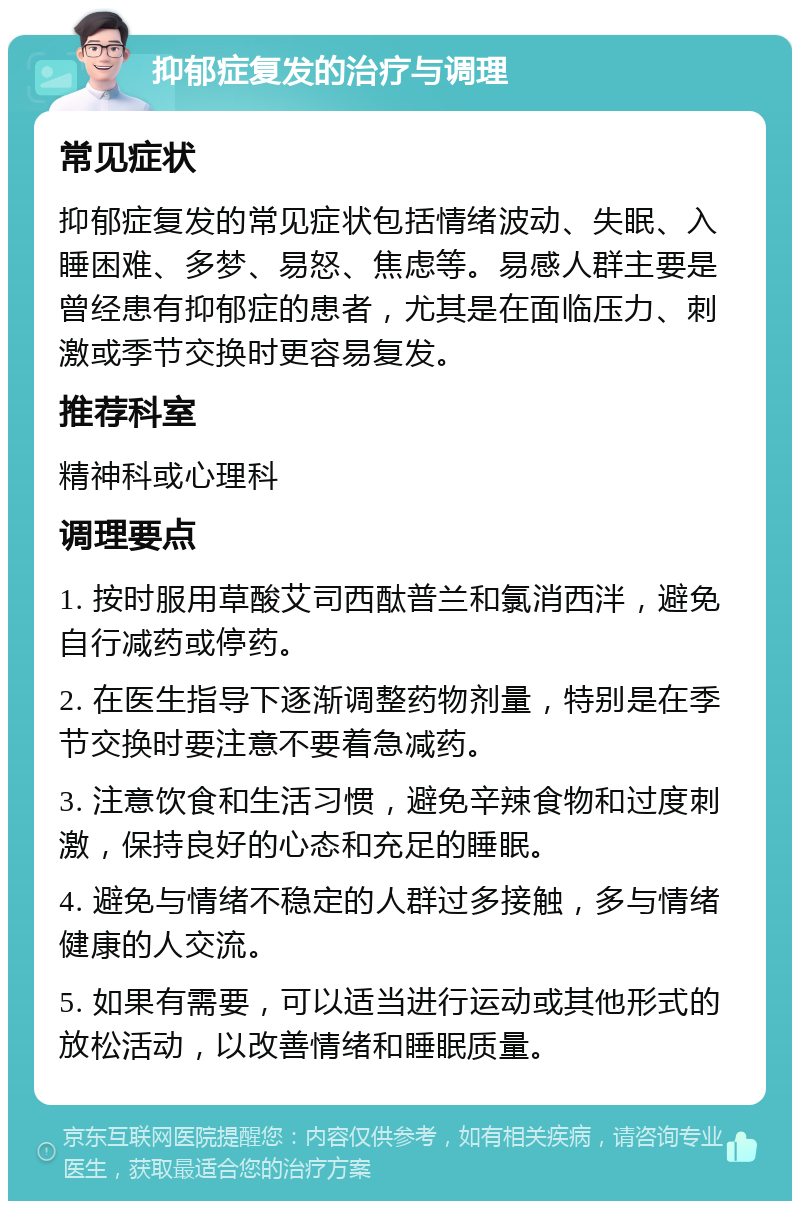 抑郁症复发的治疗与调理 常见症状 抑郁症复发的常见症状包括情绪波动、失眠、入睡困难、多梦、易怒、焦虑等。易感人群主要是曾经患有抑郁症的患者，尤其是在面临压力、刺激或季节交换时更容易复发。 推荐科室 精神科或心理科 调理要点 1. 按时服用草酸艾司西酞普兰和氯消西泮，避免自行减药或停药。 2. 在医生指导下逐渐调整药物剂量，特别是在季节交换时要注意不要着急减药。 3. 注意饮食和生活习惯，避免辛辣食物和过度刺激，保持良好的心态和充足的睡眠。 4. 避免与情绪不稳定的人群过多接触，多与情绪健康的人交流。 5. 如果有需要，可以适当进行运动或其他形式的放松活动，以改善情绪和睡眠质量。