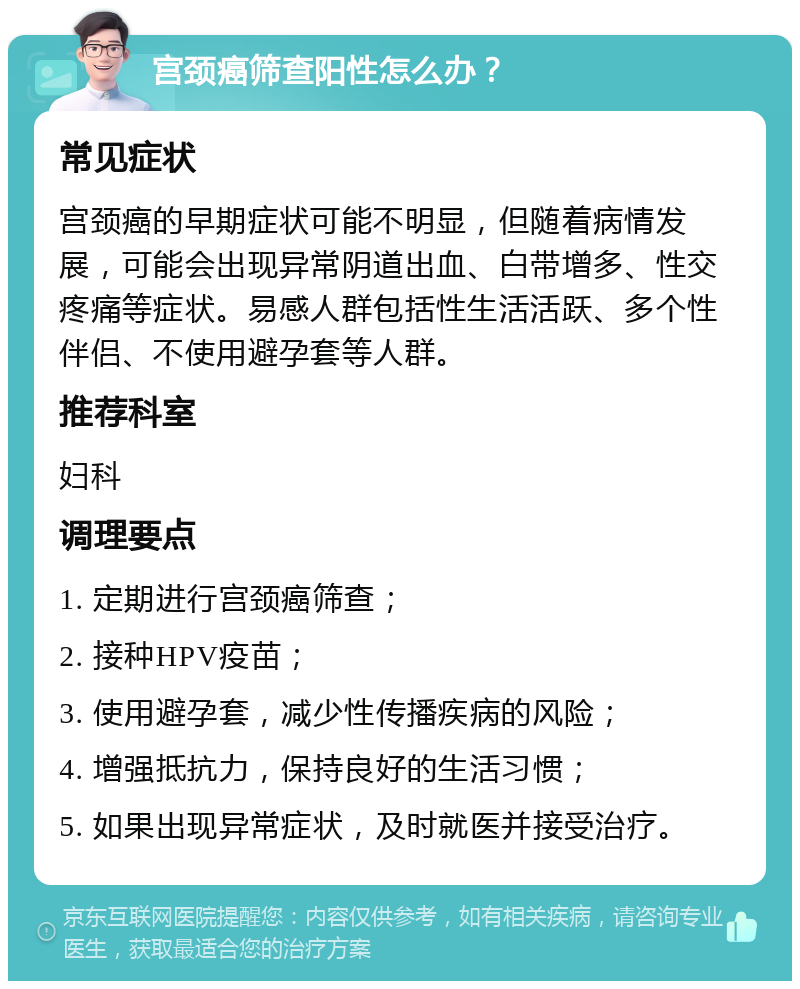 宫颈癌筛查阳性怎么办？ 常见症状 宫颈癌的早期症状可能不明显，但随着病情发展，可能会出现异常阴道出血、白带增多、性交疼痛等症状。易感人群包括性生活活跃、多个性伴侣、不使用避孕套等人群。 推荐科室 妇科 调理要点 1. 定期进行宫颈癌筛查； 2. 接种HPV疫苗； 3. 使用避孕套，减少性传播疾病的风险； 4. 增强抵抗力，保持良好的生活习惯； 5. 如果出现异常症状，及时就医并接受治疗。