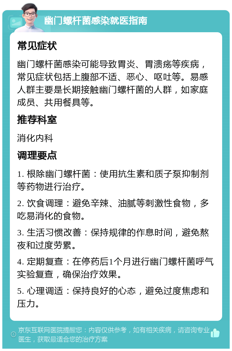 幽门螺杆菌感染就医指南 常见症状 幽门螺杆菌感染可能导致胃炎、胃溃疡等疾病，常见症状包括上腹部不适、恶心、呕吐等。易感人群主要是长期接触幽门螺杆菌的人群，如家庭成员、共用餐具等。 推荐科室 消化内科 调理要点 1. 根除幽门螺杆菌：使用抗生素和质子泵抑制剂等药物进行治疗。 2. 饮食调理：避免辛辣、油腻等刺激性食物，多吃易消化的食物。 3. 生活习惯改善：保持规律的作息时间，避免熬夜和过度劳累。 4. 定期复查：在停药后1个月进行幽门螺杆菌呼气实验复查，确保治疗效果。 5. 心理调适：保持良好的心态，避免过度焦虑和压力。