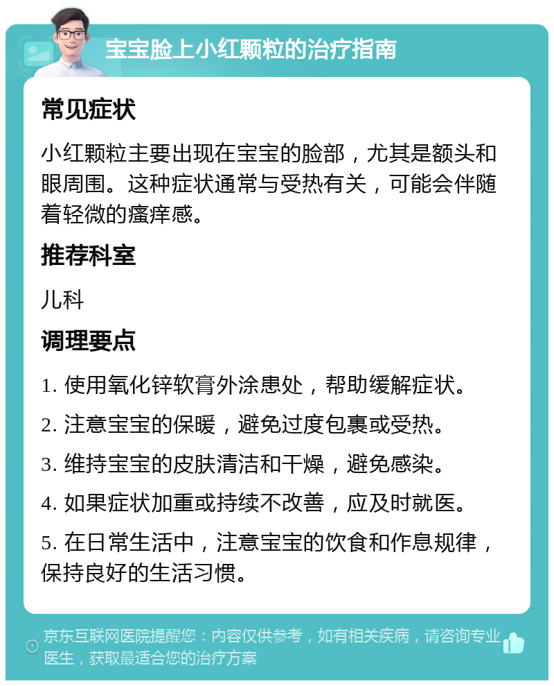 宝宝脸上小红颗粒的治疗指南 常见症状 小红颗粒主要出现在宝宝的脸部，尤其是额头和眼周围。这种症状通常与受热有关，可能会伴随着轻微的瘙痒感。 推荐科室 儿科 调理要点 1. 使用氧化锌软膏外涂患处，帮助缓解症状。 2. 注意宝宝的保暖，避免过度包裹或受热。 3. 维持宝宝的皮肤清洁和干燥，避免感染。 4. 如果症状加重或持续不改善，应及时就医。 5. 在日常生活中，注意宝宝的饮食和作息规律，保持良好的生活习惯。