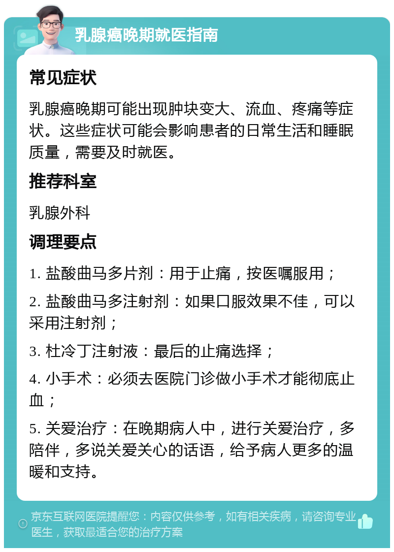 乳腺癌晚期就医指南 常见症状 乳腺癌晚期可能出现肿块变大、流血、疼痛等症状。这些症状可能会影响患者的日常生活和睡眠质量，需要及时就医。 推荐科室 乳腺外科 调理要点 1. 盐酸曲马多片剂：用于止痛，按医嘱服用； 2. 盐酸曲马多注射剂：如果口服效果不佳，可以采用注射剂； 3. 杜冷丁注射液：最后的止痛选择； 4. 小手术：必须去医院门诊做小手术才能彻底止血； 5. 关爱治疗：在晚期病人中，进行关爱治疗，多陪伴，多说关爱关心的话语，给予病人更多的温暖和支持。