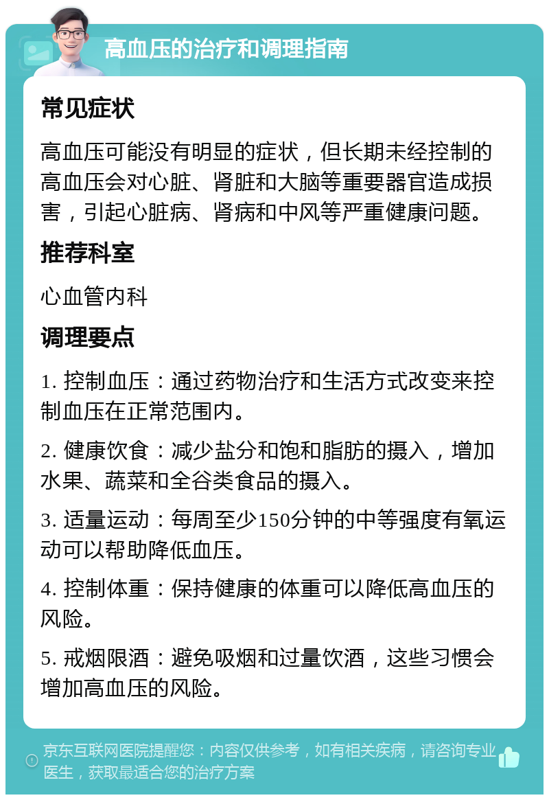 高血压的治疗和调理指南 常见症状 高血压可能没有明显的症状，但长期未经控制的高血压会对心脏、肾脏和大脑等重要器官造成损害，引起心脏病、肾病和中风等严重健康问题。 推荐科室 心血管内科 调理要点 1. 控制血压：通过药物治疗和生活方式改变来控制血压在正常范围内。 2. 健康饮食：减少盐分和饱和脂肪的摄入，增加水果、蔬菜和全谷类食品的摄入。 3. 适量运动：每周至少150分钟的中等强度有氧运动可以帮助降低血压。 4. 控制体重：保持健康的体重可以降低高血压的风险。 5. 戒烟限酒：避免吸烟和过量饮酒，这些习惯会增加高血压的风险。