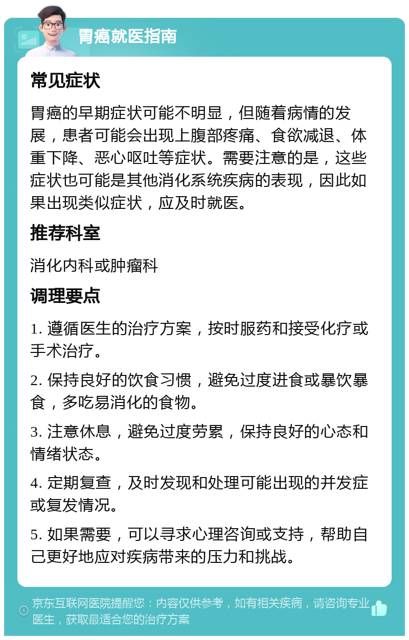 胃癌就医指南 常见症状 胃癌的早期症状可能不明显，但随着病情的发展，患者可能会出现上腹部疼痛、食欲减退、体重下降、恶心呕吐等症状。需要注意的是，这些症状也可能是其他消化系统疾病的表现，因此如果出现类似症状，应及时就医。 推荐科室 消化内科或肿瘤科 调理要点 1. 遵循医生的治疗方案，按时服药和接受化疗或手术治疗。 2. 保持良好的饮食习惯，避免过度进食或暴饮暴食，多吃易消化的食物。 3. 注意休息，避免过度劳累，保持良好的心态和情绪状态。 4. 定期复查，及时发现和处理可能出现的并发症或复发情况。 5. 如果需要，可以寻求心理咨询或支持，帮助自己更好地应对疾病带来的压力和挑战。