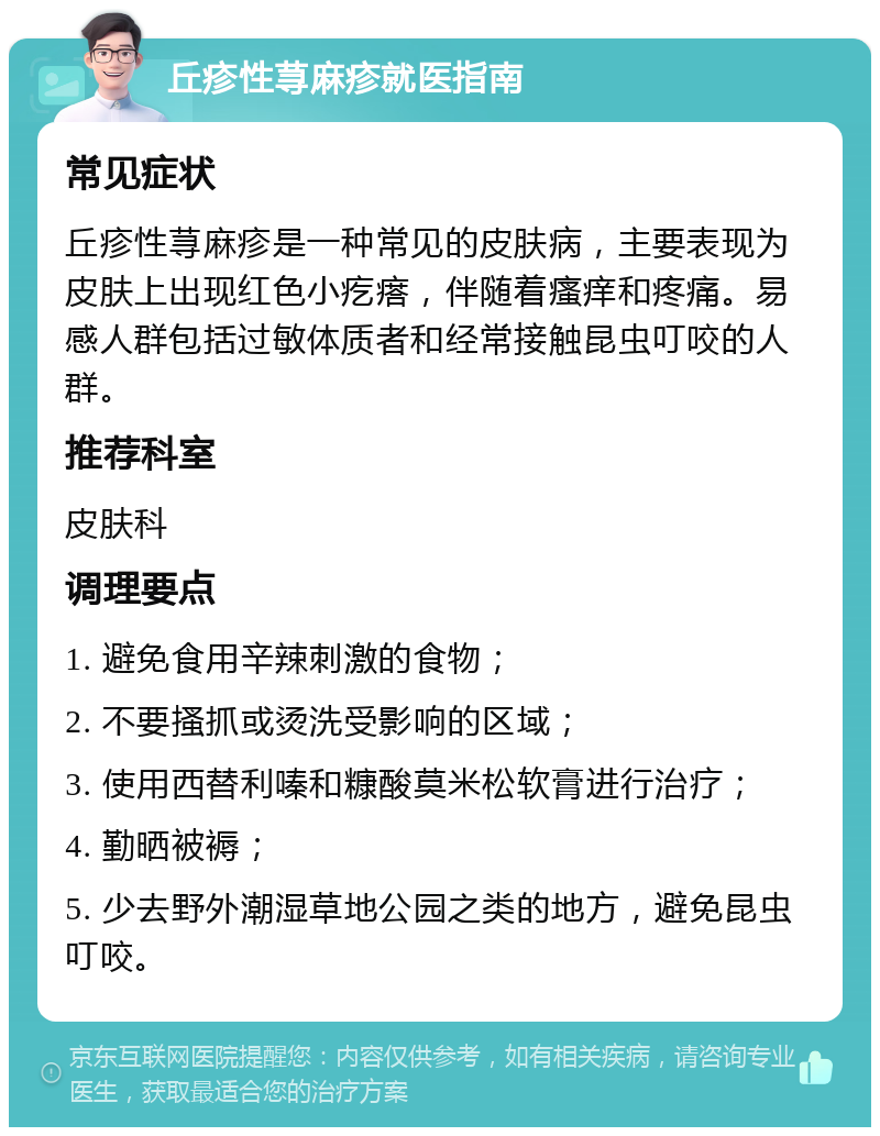 丘疹性荨麻疹就医指南 常见症状 丘疹性荨麻疹是一种常见的皮肤病，主要表现为皮肤上出现红色小疙瘩，伴随着瘙痒和疼痛。易感人群包括过敏体质者和经常接触昆虫叮咬的人群。 推荐科室 皮肤科 调理要点 1. 避免食用辛辣刺激的食物； 2. 不要搔抓或烫洗受影响的区域； 3. 使用西替利嗪和糠酸莫米松软膏进行治疗； 4. 勤晒被褥； 5. 少去野外潮湿草地公园之类的地方，避免昆虫叮咬。