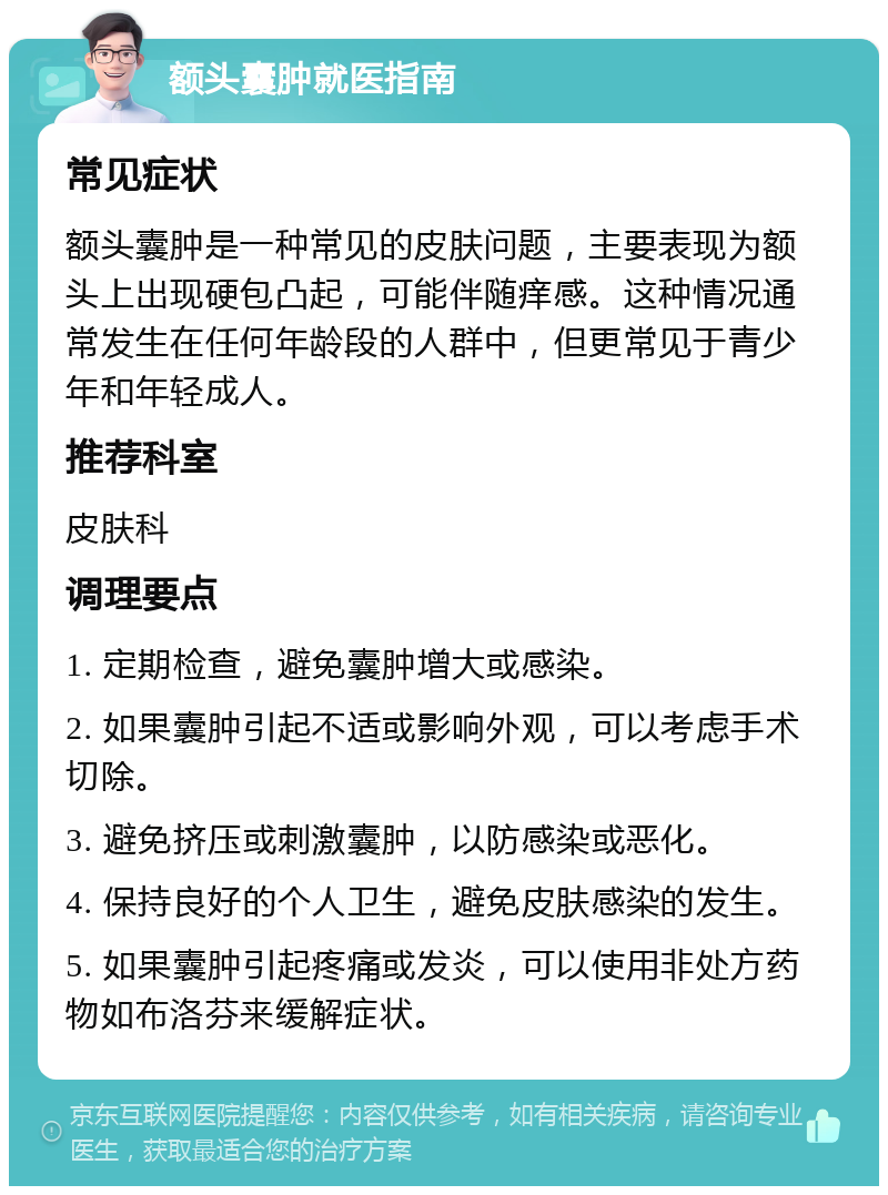 额头囊肿就医指南 常见症状 额头囊肿是一种常见的皮肤问题，主要表现为额头上出现硬包凸起，可能伴随痒感。这种情况通常发生在任何年龄段的人群中，但更常见于青少年和年轻成人。 推荐科室 皮肤科 调理要点 1. 定期检查，避免囊肿增大或感染。 2. 如果囊肿引起不适或影响外观，可以考虑手术切除。 3. 避免挤压或刺激囊肿，以防感染或恶化。 4. 保持良好的个人卫生，避免皮肤感染的发生。 5. 如果囊肿引起疼痛或发炎，可以使用非处方药物如布洛芬来缓解症状。