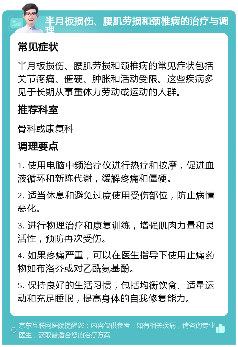 半月板损伤、腰肌劳损和颈椎病的治疗与调理 常见症状 半月板损伤、腰肌劳损和颈椎病的常见症状包括关节疼痛、僵硬、肿胀和活动受限。这些疾病多见于长期从事重体力劳动或运动的人群。 推荐科室 骨科或康复科 调理要点 1. 使用电脑中频治疗仪进行热疗和按摩，促进血液循环和新陈代谢，缓解疼痛和僵硬。 2. 适当休息和避免过度使用受伤部位，防止病情恶化。 3. 进行物理治疗和康复训练，增强肌肉力量和灵活性，预防再次受伤。 4. 如果疼痛严重，可以在医生指导下使用止痛药物如布洛芬或对乙酰氨基酚。 5. 保持良好的生活习惯，包括均衡饮食、适量运动和充足睡眠，提高身体的自我修复能力。