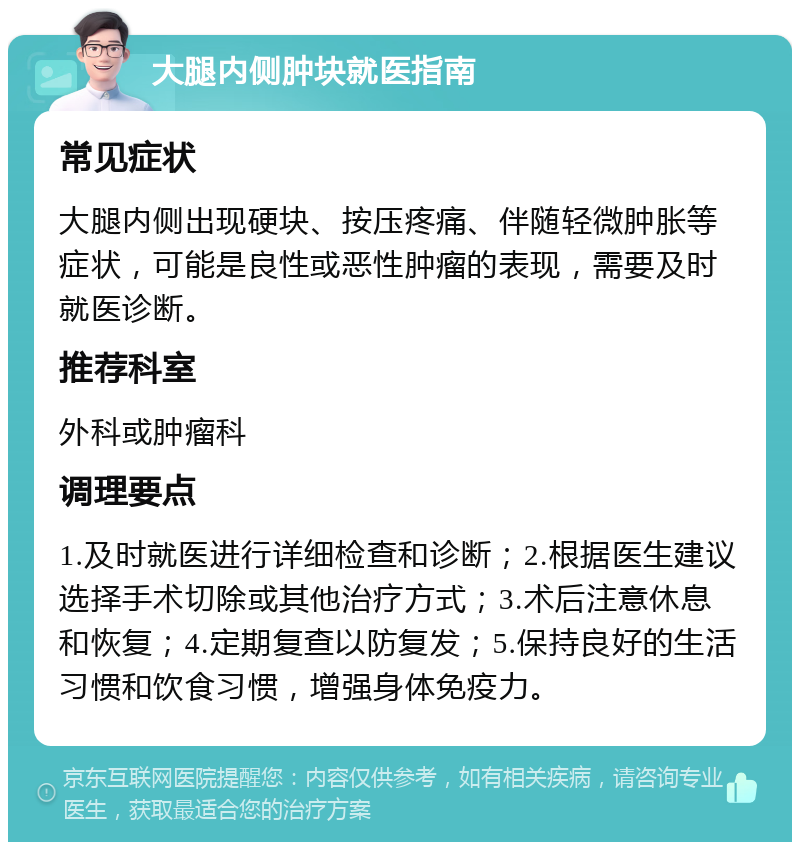 大腿内侧肿块就医指南 常见症状 大腿内侧出现硬块、按压疼痛、伴随轻微肿胀等症状，可能是良性或恶性肿瘤的表现，需要及时就医诊断。 推荐科室 外科或肿瘤科 调理要点 1.及时就医进行详细检查和诊断；2.根据医生建议选择手术切除或其他治疗方式；3.术后注意休息和恢复；4.定期复查以防复发；5.保持良好的生活习惯和饮食习惯，增强身体免疫力。