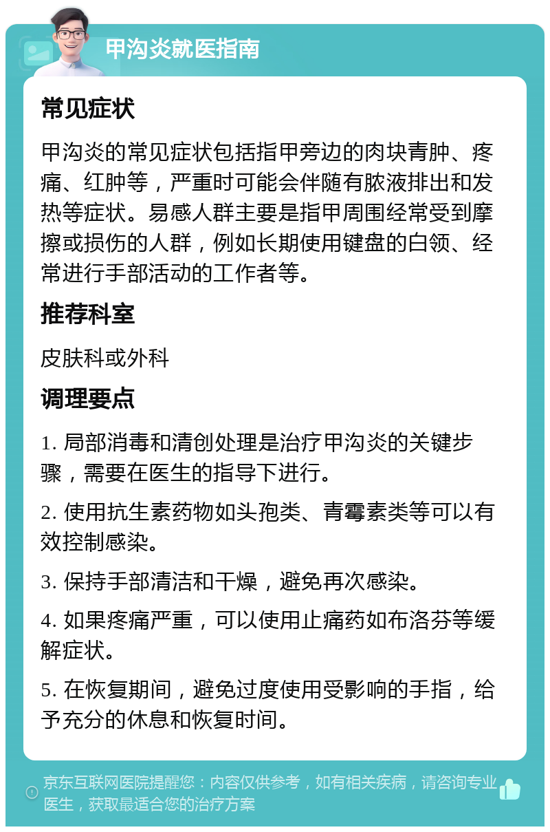 甲沟炎就医指南 常见症状 甲沟炎的常见症状包括指甲旁边的肉块青肿、疼痛、红肿等，严重时可能会伴随有脓液排出和发热等症状。易感人群主要是指甲周围经常受到摩擦或损伤的人群，例如长期使用键盘的白领、经常进行手部活动的工作者等。 推荐科室 皮肤科或外科 调理要点 1. 局部消毒和清创处理是治疗甲沟炎的关键步骤，需要在医生的指导下进行。 2. 使用抗生素药物如头孢类、青霉素类等可以有效控制感染。 3. 保持手部清洁和干燥，避免再次感染。 4. 如果疼痛严重，可以使用止痛药如布洛芬等缓解症状。 5. 在恢复期间，避免过度使用受影响的手指，给予充分的休息和恢复时间。