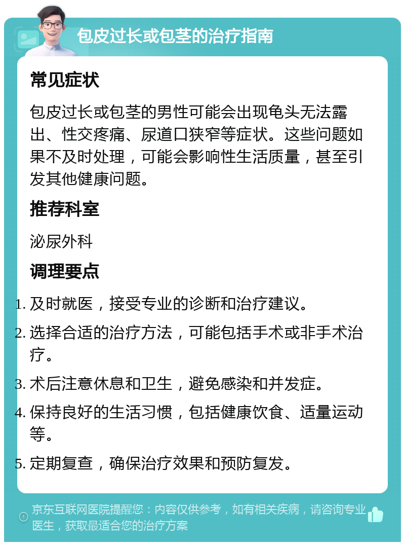 包皮过长或包茎的治疗指南 常见症状 包皮过长或包茎的男性可能会出现龟头无法露出、性交疼痛、尿道口狭窄等症状。这些问题如果不及时处理，可能会影响性生活质量，甚至引发其他健康问题。 推荐科室 泌尿外科 调理要点 及时就医，接受专业的诊断和治疗建议。 选择合适的治疗方法，可能包括手术或非手术治疗。 术后注意休息和卫生，避免感染和并发症。 保持良好的生活习惯，包括健康饮食、适量运动等。 定期复查，确保治疗效果和预防复发。