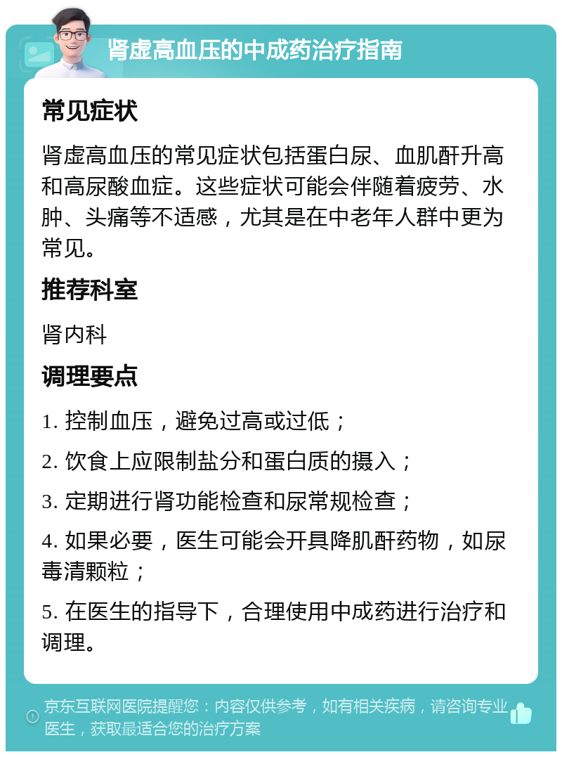 肾虚高血压的中成药治疗指南 常见症状 肾虚高血压的常见症状包括蛋白尿、血肌酐升高和高尿酸血症。这些症状可能会伴随着疲劳、水肿、头痛等不适感，尤其是在中老年人群中更为常见。 推荐科室 肾内科 调理要点 1. 控制血压，避免过高或过低； 2. 饮食上应限制盐分和蛋白质的摄入； 3. 定期进行肾功能检查和尿常规检查； 4. 如果必要，医生可能会开具降肌酐药物，如尿毒清颗粒； 5. 在医生的指导下，合理使用中成药进行治疗和调理。