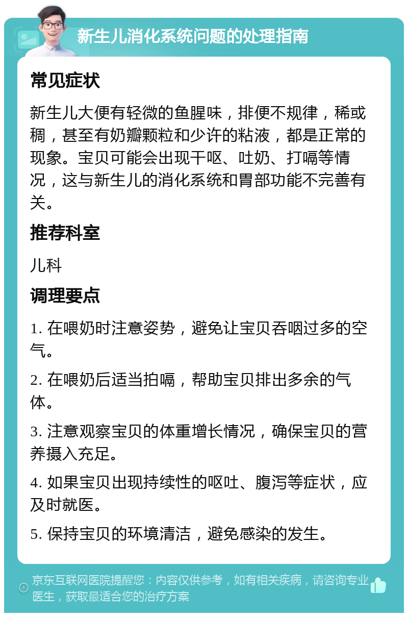 新生儿消化系统问题的处理指南 常见症状 新生儿大便有轻微的鱼腥味，排便不规律，稀或稠，甚至有奶瓣颗粒和少许的粘液，都是正常的现象。宝贝可能会出现干呕、吐奶、打嗝等情况，这与新生儿的消化系统和胃部功能不完善有关。 推荐科室 儿科 调理要点 1. 在喂奶时注意姿势，避免让宝贝吞咽过多的空气。 2. 在喂奶后适当拍嗝，帮助宝贝排出多余的气体。 3. 注意观察宝贝的体重增长情况，确保宝贝的营养摄入充足。 4. 如果宝贝出现持续性的呕吐、腹泻等症状，应及时就医。 5. 保持宝贝的环境清洁，避免感染的发生。