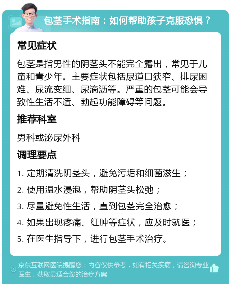 包茎手术指南：如何帮助孩子克服恐惧？ 常见症状 包茎是指男性的阴茎头不能完全露出，常见于儿童和青少年。主要症状包括尿道口狭窄、排尿困难、尿流变细、尿滴沥等。严重的包茎可能会导致性生活不适、勃起功能障碍等问题。 推荐科室 男科或泌尿外科 调理要点 1. 定期清洗阴茎头，避免污垢和细菌滋生； 2. 使用温水浸泡，帮助阴茎头松弛； 3. 尽量避免性生活，直到包茎完全治愈； 4. 如果出现疼痛、红肿等症状，应及时就医； 5. 在医生指导下，进行包茎手术治疗。