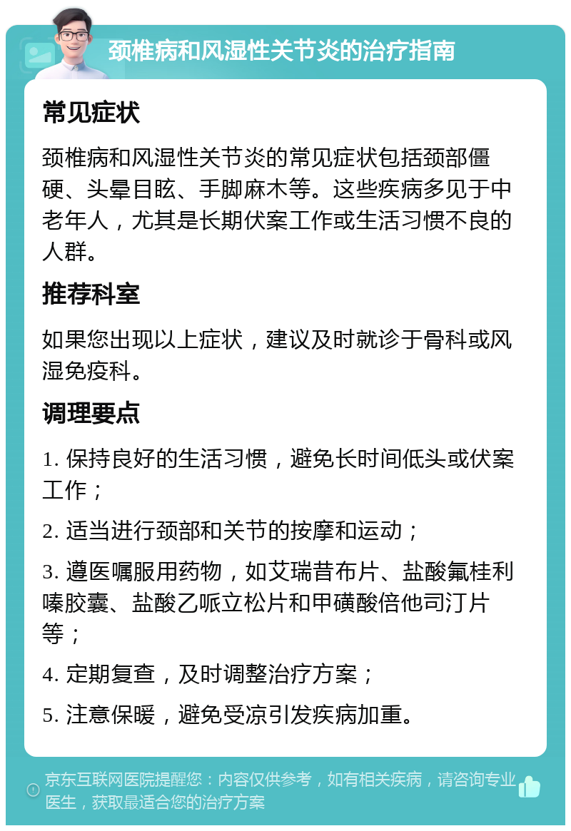 颈椎病和风湿性关节炎的治疗指南 常见症状 颈椎病和风湿性关节炎的常见症状包括颈部僵硬、头晕目眩、手脚麻木等。这些疾病多见于中老年人，尤其是长期伏案工作或生活习惯不良的人群。 推荐科室 如果您出现以上症状，建议及时就诊于骨科或风湿免疫科。 调理要点 1. 保持良好的生活习惯，避免长时间低头或伏案工作； 2. 适当进行颈部和关节的按摩和运动； 3. 遵医嘱服用药物，如艾瑞昔布片、盐酸氟桂利嗪胶囊、盐酸乙哌立松片和甲磺酸倍他司汀片等； 4. 定期复查，及时调整治疗方案； 5. 注意保暖，避免受凉引发疾病加重。