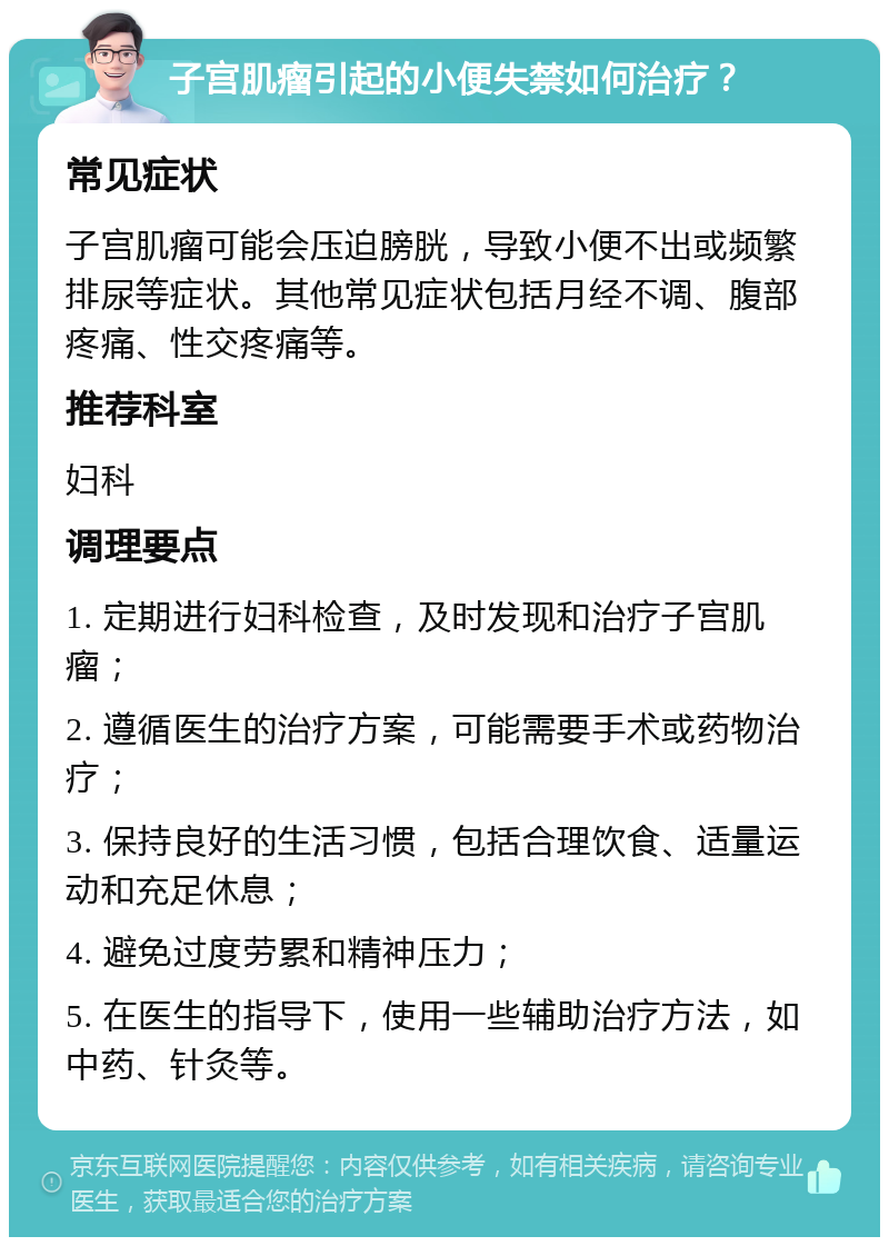 子宫肌瘤引起的小便失禁如何治疗？ 常见症状 子宫肌瘤可能会压迫膀胱，导致小便不出或频繁排尿等症状。其他常见症状包括月经不调、腹部疼痛、性交疼痛等。 推荐科室 妇科 调理要点 1. 定期进行妇科检查，及时发现和治疗子宫肌瘤； 2. 遵循医生的治疗方案，可能需要手术或药物治疗； 3. 保持良好的生活习惯，包括合理饮食、适量运动和充足休息； 4. 避免过度劳累和精神压力； 5. 在医生的指导下，使用一些辅助治疗方法，如中药、针灸等。