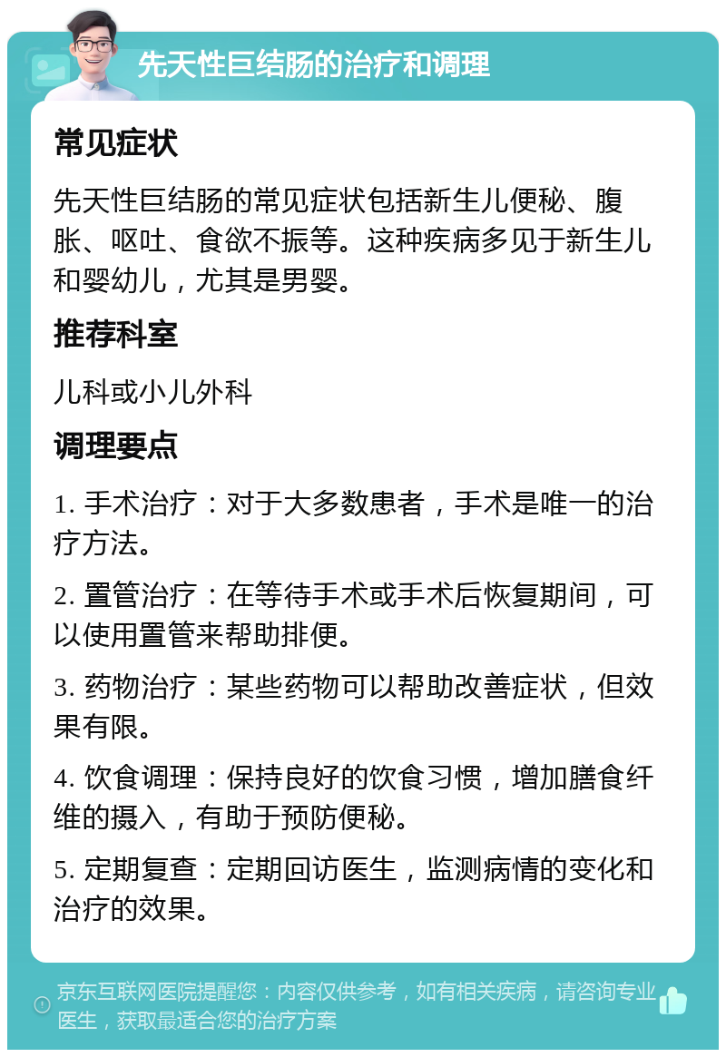 先天性巨结肠的治疗和调理 常见症状 先天性巨结肠的常见症状包括新生儿便秘、腹胀、呕吐、食欲不振等。这种疾病多见于新生儿和婴幼儿，尤其是男婴。 推荐科室 儿科或小儿外科 调理要点 1. 手术治疗：对于大多数患者，手术是唯一的治疗方法。 2. 置管治疗：在等待手术或手术后恢复期间，可以使用置管来帮助排便。 3. 药物治疗：某些药物可以帮助改善症状，但效果有限。 4. 饮食调理：保持良好的饮食习惯，增加膳食纤维的摄入，有助于预防便秘。 5. 定期复查：定期回访医生，监测病情的变化和治疗的效果。