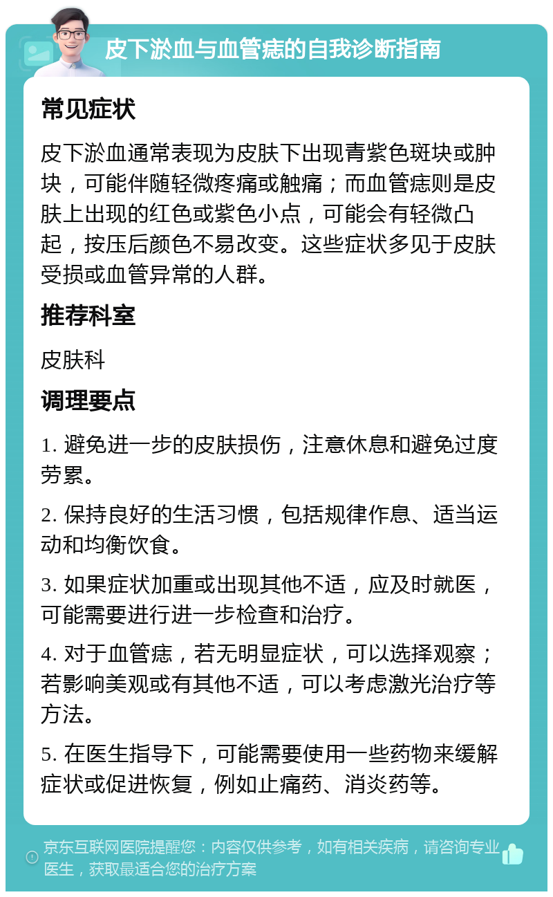 皮下淤血与血管痣的自我诊断指南 常见症状 皮下淤血通常表现为皮肤下出现青紫色斑块或肿块，可能伴随轻微疼痛或触痛；而血管痣则是皮肤上出现的红色或紫色小点，可能会有轻微凸起，按压后颜色不易改变。这些症状多见于皮肤受损或血管异常的人群。 推荐科室 皮肤科 调理要点 1. 避免进一步的皮肤损伤，注意休息和避免过度劳累。 2. 保持良好的生活习惯，包括规律作息、适当运动和均衡饮食。 3. 如果症状加重或出现其他不适，应及时就医，可能需要进行进一步检查和治疗。 4. 对于血管痣，若无明显症状，可以选择观察；若影响美观或有其他不适，可以考虑激光治疗等方法。 5. 在医生指导下，可能需要使用一些药物来缓解症状或促进恢复，例如止痛药、消炎药等。