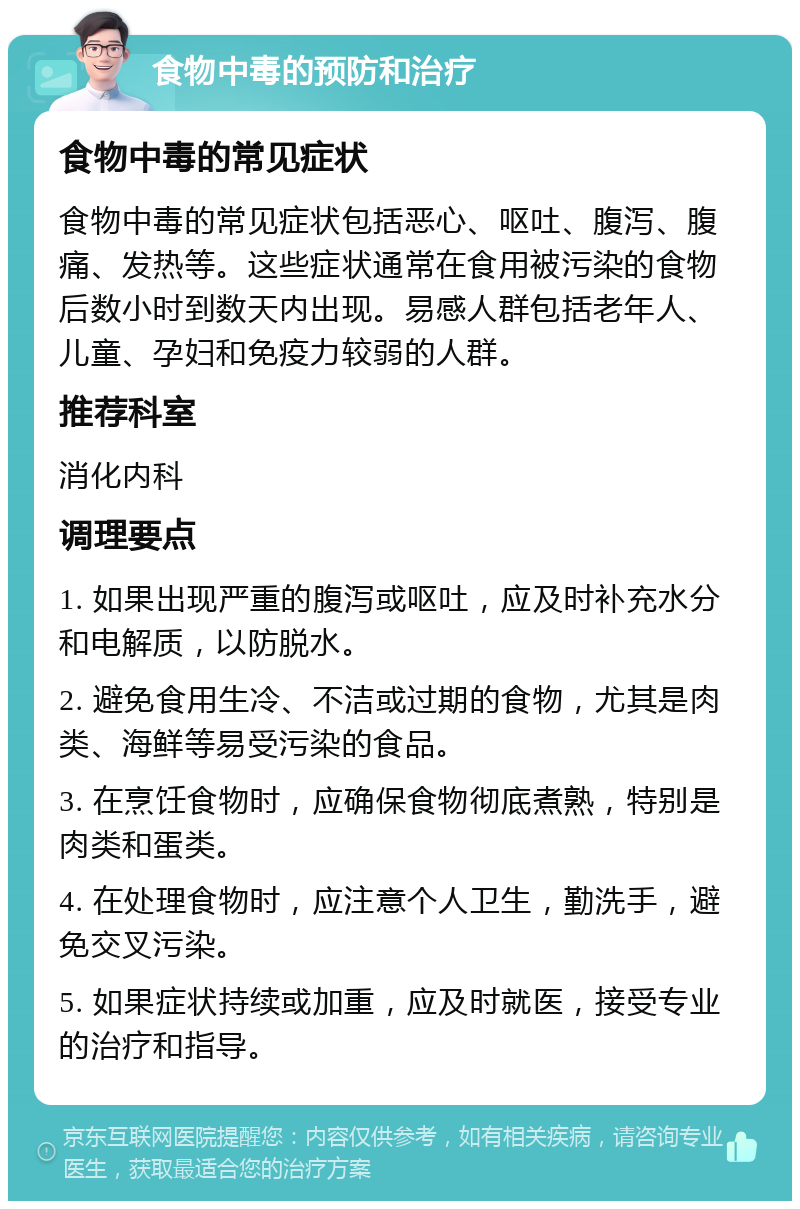 食物中毒的预防和治疗 食物中毒的常见症状 食物中毒的常见症状包括恶心、呕吐、腹泻、腹痛、发热等。这些症状通常在食用被污染的食物后数小时到数天内出现。易感人群包括老年人、儿童、孕妇和免疫力较弱的人群。 推荐科室 消化内科 调理要点 1. 如果出现严重的腹泻或呕吐，应及时补充水分和电解质，以防脱水。 2. 避免食用生冷、不洁或过期的食物，尤其是肉类、海鲜等易受污染的食品。 3. 在烹饪食物时，应确保食物彻底煮熟，特别是肉类和蛋类。 4. 在处理食物时，应注意个人卫生，勤洗手，避免交叉污染。 5. 如果症状持续或加重，应及时就医，接受专业的治疗和指导。