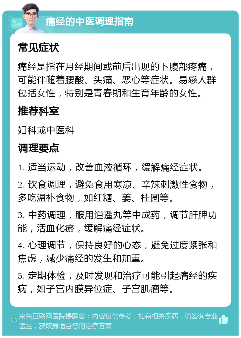 痛经的中医调理指南 常见症状 痛经是指在月经期间或前后出现的下腹部疼痛，可能伴随着腰酸、头痛、恶心等症状。易感人群包括女性，特别是青春期和生育年龄的女性。 推荐科室 妇科或中医科 调理要点 1. 适当运动，改善血液循环，缓解痛经症状。 2. 饮食调理，避免食用寒凉、辛辣刺激性食物，多吃温补食物，如红糖、姜、桂圆等。 3. 中药调理，服用逍遥丸等中成药，调节肝脾功能，活血化瘀，缓解痛经症状。 4. 心理调节，保持良好的心态，避免过度紧张和焦虑，减少痛经的发生和加重。 5. 定期体检，及时发现和治疗可能引起痛经的疾病，如子宫内膜异位症、子宫肌瘤等。