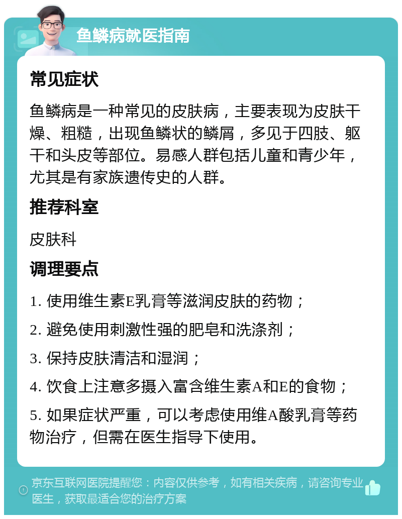 鱼鳞病就医指南 常见症状 鱼鳞病是一种常见的皮肤病，主要表现为皮肤干燥、粗糙，出现鱼鳞状的鳞屑，多见于四肢、躯干和头皮等部位。易感人群包括儿童和青少年，尤其是有家族遗传史的人群。 推荐科室 皮肤科 调理要点 1. 使用维生素E乳膏等滋润皮肤的药物； 2. 避免使用刺激性强的肥皂和洗涤剂； 3. 保持皮肤清洁和湿润； 4. 饮食上注意多摄入富含维生素A和E的食物； 5. 如果症状严重，可以考虑使用维A酸乳膏等药物治疗，但需在医生指导下使用。