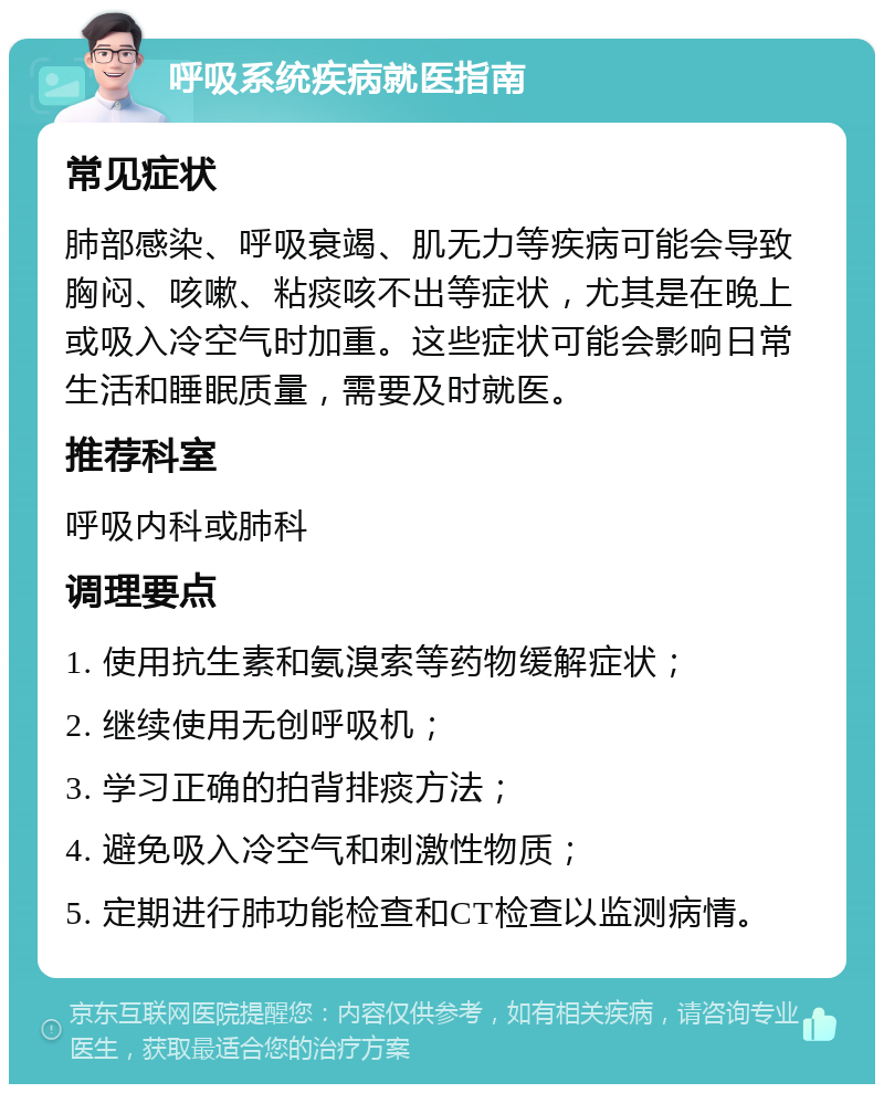 呼吸系统疾病就医指南 常见症状 肺部感染、呼吸衰竭、肌无力等疾病可能会导致胸闷、咳嗽、粘痰咳不出等症状，尤其是在晚上或吸入冷空气时加重。这些症状可能会影响日常生活和睡眠质量，需要及时就医。 推荐科室 呼吸内科或肺科 调理要点 1. 使用抗生素和氨溴索等药物缓解症状； 2. 继续使用无创呼吸机； 3. 学习正确的拍背排痰方法； 4. 避免吸入冷空气和刺激性物质； 5. 定期进行肺功能检查和CT检查以监测病情。