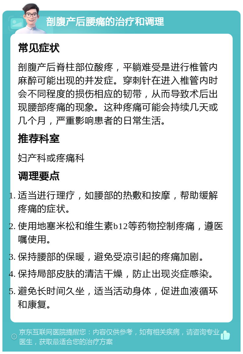 剖腹产后腰痛的治疗和调理 常见症状 剖腹产后脊柱部位酸疼，平躺难受是进行椎管内麻醉可能出现的并发症。穿刺针在进入椎管内时会不同程度的损伤相应的韧带，从而导致术后出现腰部疼痛的现象。这种疼痛可能会持续几天或几个月，严重影响患者的日常生活。 推荐科室 妇产科或疼痛科 调理要点 适当进行理疗，如腰部的热敷和按摩，帮助缓解疼痛的症状。 使用地塞米松和维生素b12等药物控制疼痛，遵医嘱使用。 保持腰部的保暖，避免受凉引起的疼痛加剧。 保持局部皮肤的清洁干燥，防止出现炎症感染。 避免长时间久坐，适当活动身体，促进血液循环和康复。