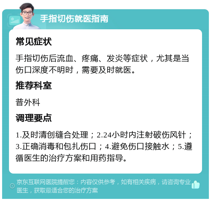 手指切伤就医指南 常见症状 手指切伤后流血、疼痛、发炎等症状，尤其是当伤口深度不明时，需要及时就医。 推荐科室 普外科 调理要点 1.及时清创缝合处理；2.24小时内注射破伤风针；3.正确消毒和包扎伤口；4.避免伤口接触水；5.遵循医生的治疗方案和用药指导。