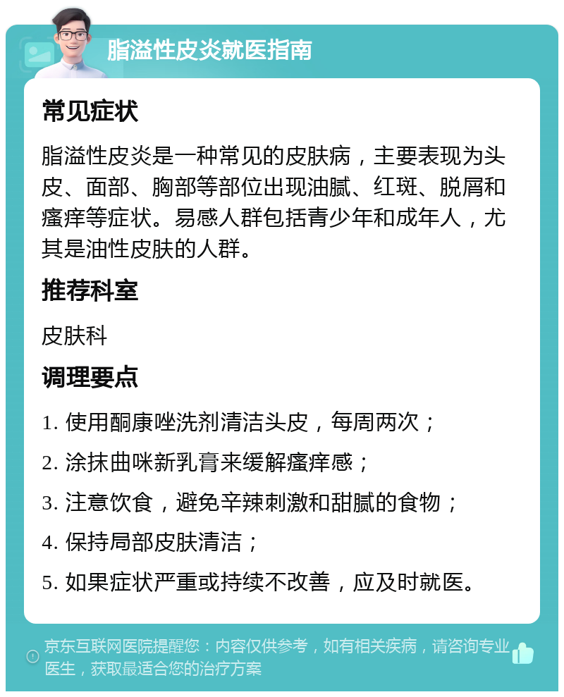 脂溢性皮炎就医指南 常见症状 脂溢性皮炎是一种常见的皮肤病，主要表现为头皮、面部、胸部等部位出现油腻、红斑、脱屑和瘙痒等症状。易感人群包括青少年和成年人，尤其是油性皮肤的人群。 推荐科室 皮肤科 调理要点 1. 使用酮康唑洗剂清洁头皮，每周两次； 2. 涂抹曲咪新乳膏来缓解瘙痒感； 3. 注意饮食，避免辛辣刺激和甜腻的食物； 4. 保持局部皮肤清洁； 5. 如果症状严重或持续不改善，应及时就医。