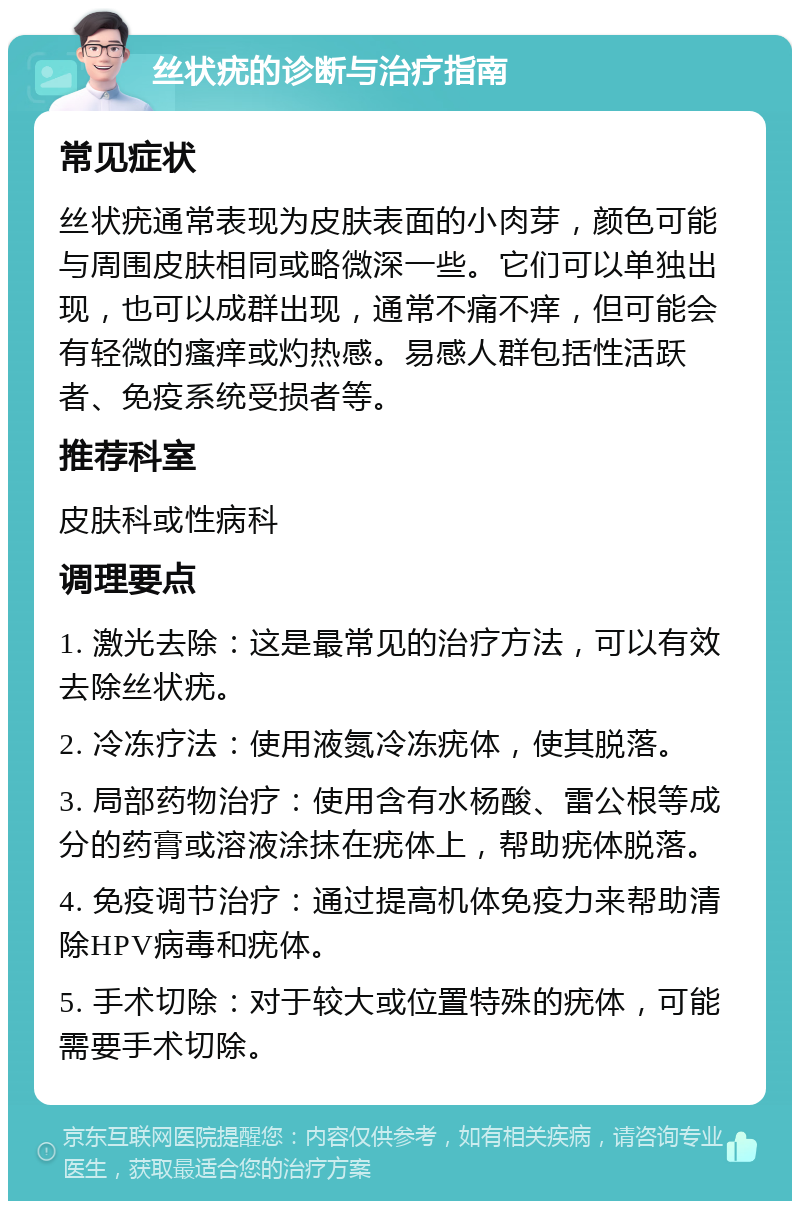 丝状疣的诊断与治疗指南 常见症状 丝状疣通常表现为皮肤表面的小肉芽，颜色可能与周围皮肤相同或略微深一些。它们可以单独出现，也可以成群出现，通常不痛不痒，但可能会有轻微的瘙痒或灼热感。易感人群包括性活跃者、免疫系统受损者等。 推荐科室 皮肤科或性病科 调理要点 1. 激光去除：这是最常见的治疗方法，可以有效去除丝状疣。 2. 冷冻疗法：使用液氮冷冻疣体，使其脱落。 3. 局部药物治疗：使用含有水杨酸、雷公根等成分的药膏或溶液涂抹在疣体上，帮助疣体脱落。 4. 免疫调节治疗：通过提高机体免疫力来帮助清除HPV病毒和疣体。 5. 手术切除：对于较大或位置特殊的疣体，可能需要手术切除。