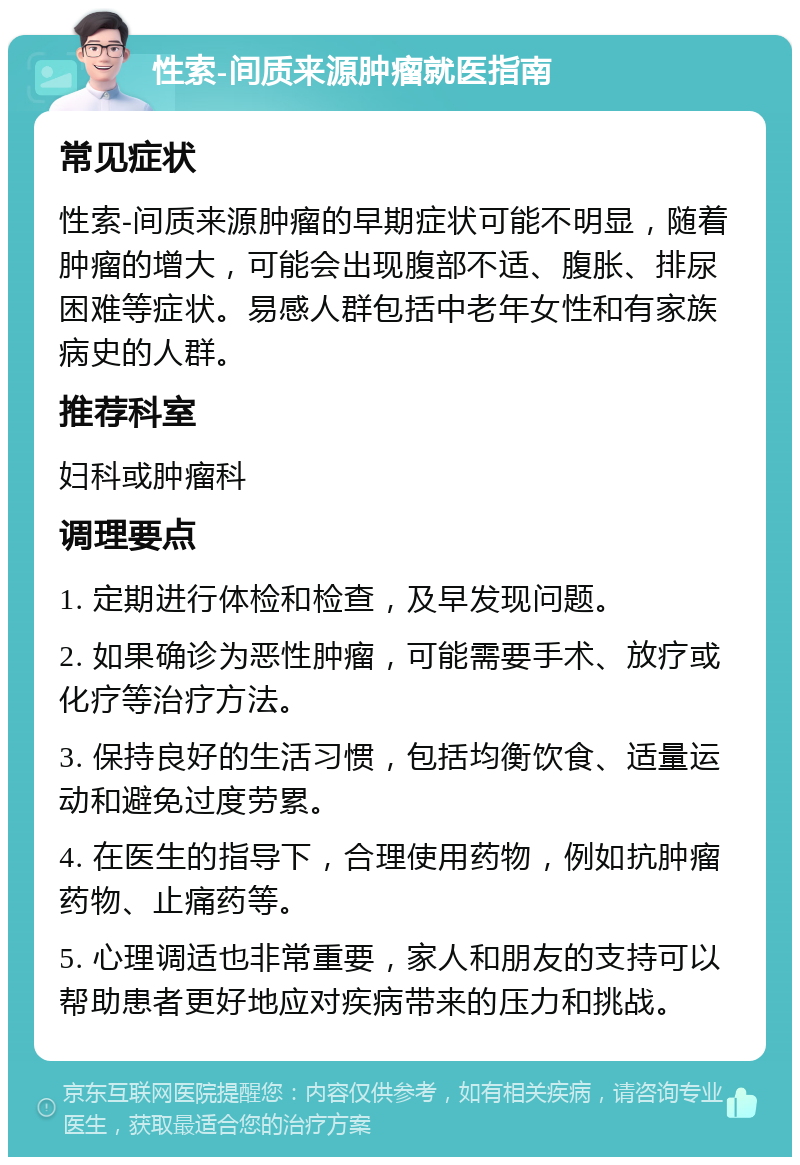 性索-间质来源肿瘤就医指南 常见症状 性索-间质来源肿瘤的早期症状可能不明显，随着肿瘤的增大，可能会出现腹部不适、腹胀、排尿困难等症状。易感人群包括中老年女性和有家族病史的人群。 推荐科室 妇科或肿瘤科 调理要点 1. 定期进行体检和检查，及早发现问题。 2. 如果确诊为恶性肿瘤，可能需要手术、放疗或化疗等治疗方法。 3. 保持良好的生活习惯，包括均衡饮食、适量运动和避免过度劳累。 4. 在医生的指导下，合理使用药物，例如抗肿瘤药物、止痛药等。 5. 心理调适也非常重要，家人和朋友的支持可以帮助患者更好地应对疾病带来的压力和挑战。