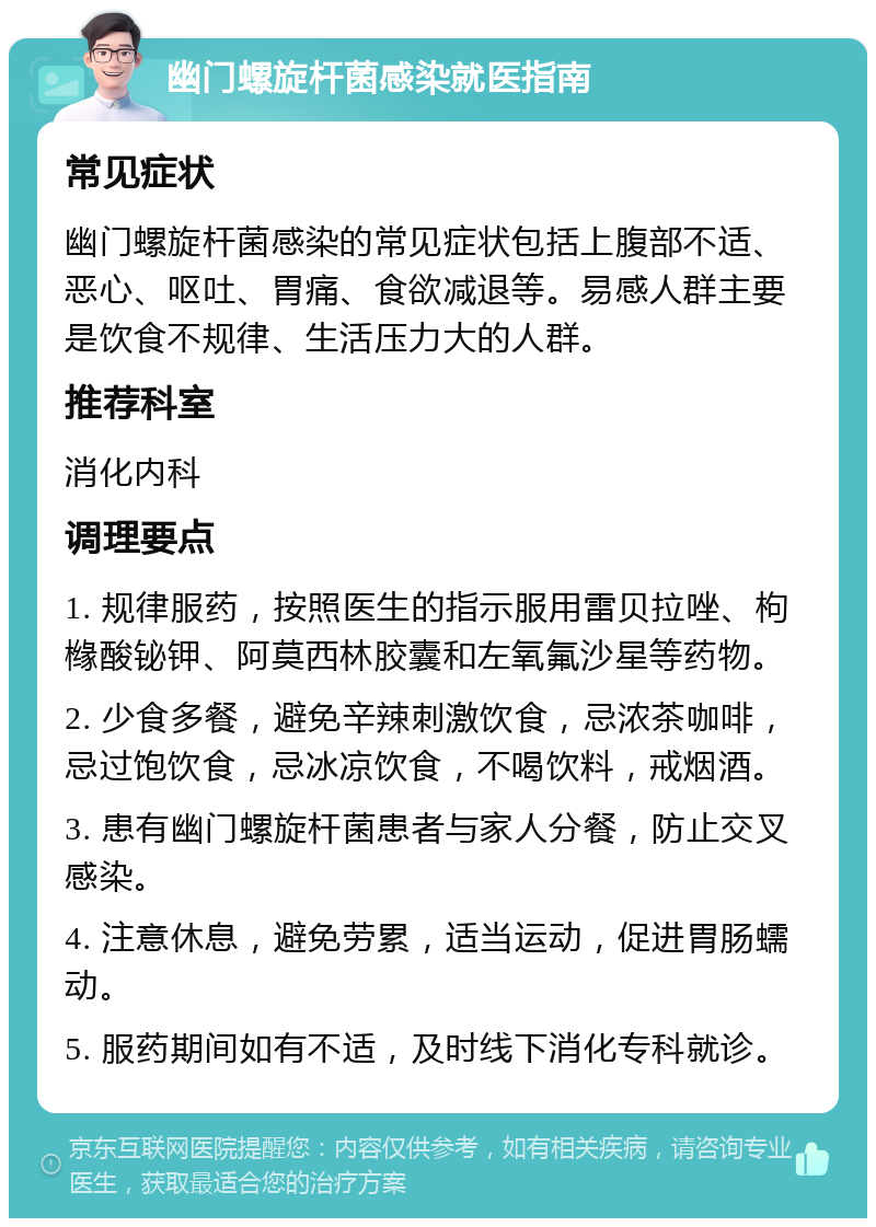 幽门螺旋杆菌感染就医指南 常见症状 幽门螺旋杆菌感染的常见症状包括上腹部不适、恶心、呕吐、胃痛、食欲减退等。易感人群主要是饮食不规律、生活压力大的人群。 推荐科室 消化内科 调理要点 1. 规律服药，按照医生的指示服用雷贝拉唑、枸橼酸铋钾、阿莫西林胶囊和左氧氟沙星等药物。 2. 少食多餐，避免辛辣刺激饮食，忌浓茶咖啡，忌过饱饮食，忌冰凉饮食，不喝饮料，戒烟酒。 3. 患有幽门螺旋杆菌患者与家人分餐，防止交叉感染。 4. 注意休息，避免劳累，适当运动，促进胃肠蠕动。 5. 服药期间如有不适，及时线下消化专科就诊。