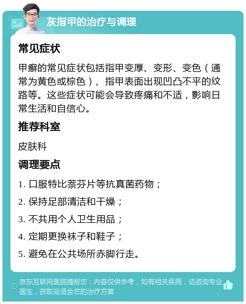 灰指甲的治疗与调理 常见症状 甲癣的常见症状包括指甲变厚、变形、变色（通常为黄色或棕色）、指甲表面出现凹凸不平的纹路等。这些症状可能会导致疼痛和不适，影响日常生活和自信心。 推荐科室 皮肤科 调理要点 1. 口服特比萘芬片等抗真菌药物； 2. 保持足部清洁和干燥； 3. 不共用个人卫生用品； 4. 定期更换袜子和鞋子； 5. 避免在公共场所赤脚行走。