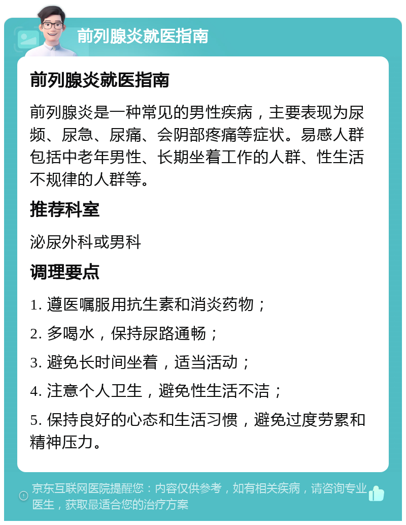 前列腺炎就医指南 前列腺炎就医指南 前列腺炎是一种常见的男性疾病，主要表现为尿频、尿急、尿痛、会阴部疼痛等症状。易感人群包括中老年男性、长期坐着工作的人群、性生活不规律的人群等。 推荐科室 泌尿外科或男科 调理要点 1. 遵医嘱服用抗生素和消炎药物； 2. 多喝水，保持尿路通畅； 3. 避免长时间坐着，适当活动； 4. 注意个人卫生，避免性生活不洁； 5. 保持良好的心态和生活习惯，避免过度劳累和精神压力。