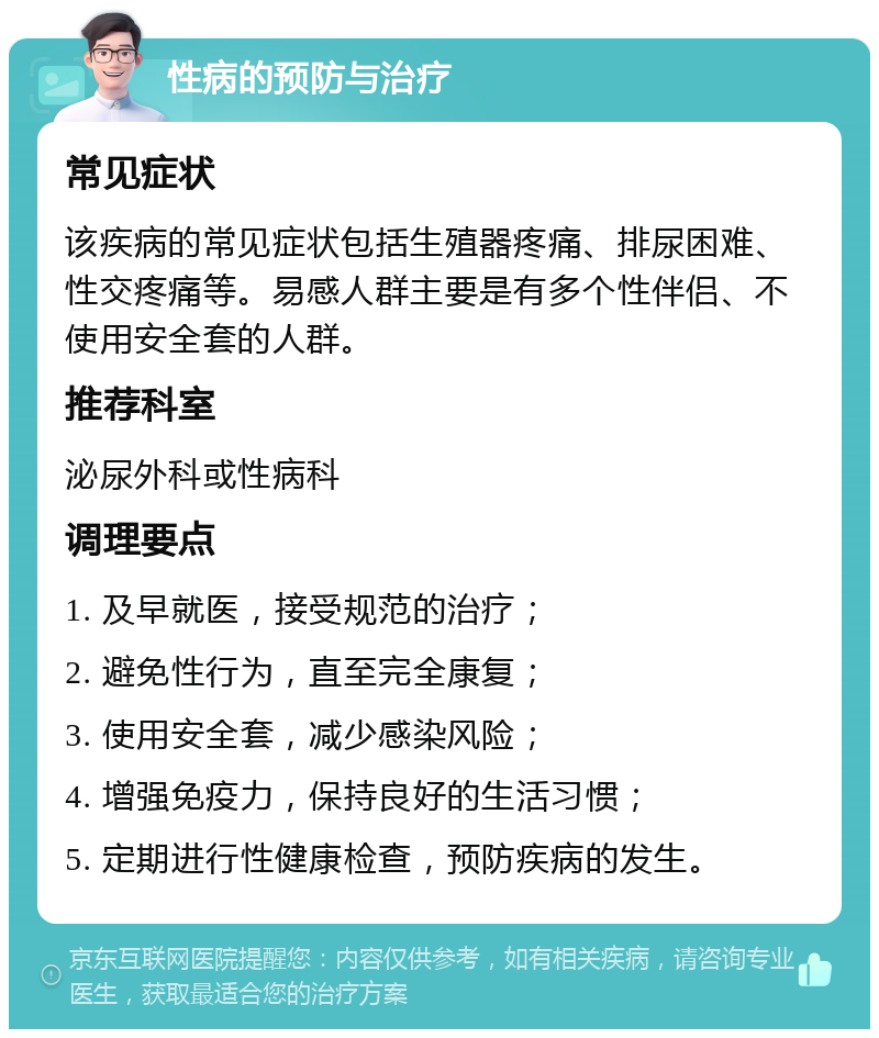 性病的预防与治疗 常见症状 该疾病的常见症状包括生殖器疼痛、排尿困难、性交疼痛等。易感人群主要是有多个性伴侣、不使用安全套的人群。 推荐科室 泌尿外科或性病科 调理要点 1. 及早就医，接受规范的治疗； 2. 避免性行为，直至完全康复； 3. 使用安全套，减少感染风险； 4. 增强免疫力，保持良好的生活习惯； 5. 定期进行性健康检查，预防疾病的发生。