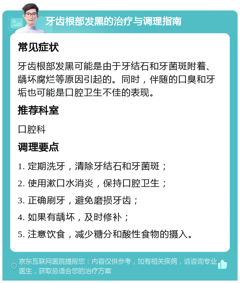 牙齿根部发黑的治疗与调理指南 常见症状 牙齿根部发黑可能是由于牙结石和牙菌斑附着、龋坏腐烂等原因引起的。同时，伴随的口臭和牙垢也可能是口腔卫生不佳的表现。 推荐科室 口腔科 调理要点 1. 定期洗牙，清除牙结石和牙菌斑； 2. 使用漱口水消炎，保持口腔卫生； 3. 正确刷牙，避免磨损牙齿； 4. 如果有龋坏，及时修补； 5. 注意饮食，减少糖分和酸性食物的摄入。